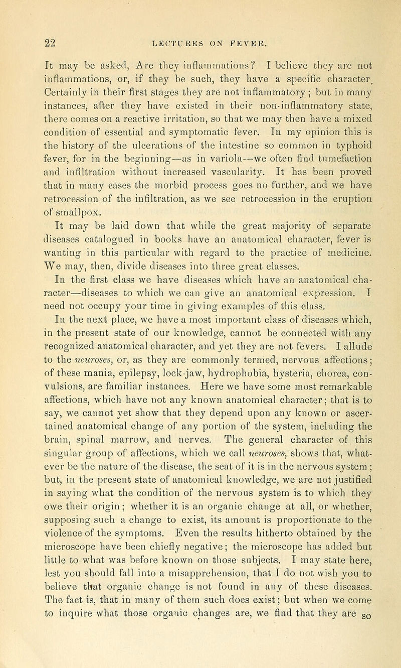 It may be asked, Are tliey inflammations? I believe they are not inflammations, or, if they be such, they have a specific character^ Certainly in their first stages they are not inflammatory ; but in many instances, after they have existed in their non-inflammatory state, there comes on a reactive irritation, so that we may then have a mixed condition of essential and symptomatic fever. In my opinion this is the history of the ulcerations of the intestine so common in typhoid fever, for in the beginning—as in variola—we often find tumefaction and infiltration without increased vascularity. It has been proved that in many cases the morbid process goes no further, and we have retrocession of the infiltration, as we see retrocession in the eruption of smallpox. It may be laid down that while the great majority of separate diseases catalogued in books have an anatomical character, fever is wanting in this particular with regard to the practice of medicine. We may, then, divide diseases into three great classes. In the first class we have diseases which have an anatomical cha- racter—diseases to which we can give an anatomical expression. I need not occupy your time in giving examples of this class. In the next place, we have a most important class of diseases which, in the present state of our knowledge, cannot be connected with any recognized anatomical character, and yet they are not fevers. I allude to the neuroses^ or, as they are commonly termed, nervous affections; of these mania, epilepsy, lock-jaw, hydrophobia, hysteria, chorea, con- vulsions, are familiar instances. Here we have some most remarkable affections, which have not any known anatomical character; that is to say, we cannot yet show that they depend upon any known or ascer- tained anatomical change of any portion of the system, including the brain, spinal marrow, and nerves. The general character of this singular group of affections, which we call neuroses-^ shows that, what- ever be the nature of the disease, the seat of it is in the nervous system ; but, in the present state of anatomical knowledge, we are not justified in saying what the condition of the nervous system is to which they owe their origin; whether it is an organic change at all, or whether, supposing such a change to exist, its amount is proportionate to the violence of the symptoms. Even the results hitherto obtained by the microscope have been chiefly negative; the microscope has added but little to what was before known on those subjects. I may state here, lest you should fall into a misapprehension, that I do not wish you to believe that organic change is not found in any of these diseases. The fact is, that in many of them such does exist; but when we come to inquire what those organic changes are, we find that they are gQ