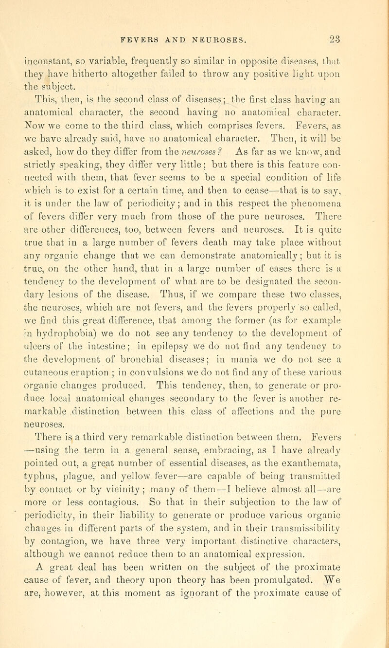 inconstant, so variable, frequently so similar in opposite diseases, that they have hitherto altogether failed to throw any positive light upon the subject. This, then, is the second class of diseases; the first class having an anatomical character, the second having no anatomical character. Now we come to the third class, which comprises fevers. Fevers, as we have already said, have no anatomical character. Then, it will be asked, how do they differ from the neuroses? As far as we knf)w, and strictly speaking, they differ very little; but there is this feature con- nected with them, that fever seems to be a special condition of life which is to exist for a certain time, and then to cease—that is to say, it is under the law of periodicity; and in this respect the phenomena of fevers differ very much from those of the pure neuroses. There are other differences, too, between fevers and neuroses. It is quite true that in a large number of fevers death may take yjlace without any organic change that we can demonstrate anatomically; but it is true, on the other hand, that in a large number of cases there is a tendency to the development of what are to be designated the secon- dary lesions of the disease. Thus, if we compare these two classes, the neuroses, which are not fevers, and the fevers properly so called, we find this great difference, that among the former (as for example in hydrophobia) we do not see any tendency to the development of ulcers of the intestine; in epilepsy we do not find any tendency to the development of bronchial diseases; in mania we do not see a cutaneous eruption ; in convulsions we do not find any of these various organic changes produced. This tendency, then, to generate or pro- duce local anatomical changes secondary to the fever is another re- markable distinction between this class of affections and the pure neuroses. There is a third very remarkable distinction between them. Fevers —using the term in a general sense, embracing, as I have already pointed out, a great number of essential diseases, as the exanthemata, typhus, plague, and yellow fever—are capable of being transmitted by contact or by vicinity; many of them—I believe almost all—are more or less contagious. So that in their subjection to the law of periodicity, in their liability to generate or produce various organic changes in different parts of the system, and in their transmissibility by contagion, we have three very important distinctive characters, although we cannot reduce them to an anatomical expression. A great deal has been written on the subject of the proximate cause of fever, and theory upon theoi'y has been promulgated. We are, however, at this moment as ignorant of the proximate cause of