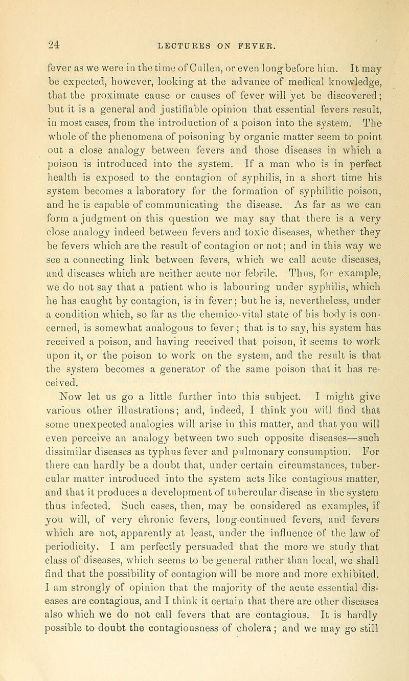 fever as we were ia the time of Cailen, or even long before him. It may be expected, however, looking at the advance of medical knowledge, that the proximate cause or causes of fever will yet be discovered; but it is a general and justifiable opinion that essential fevers result, in most cases, from the introduction of a poison into the system. The whole of the phenomena of poisoning by organic matter seem to point out a close analogy between fevers and those diseases in which a poison is introduced into the system. If a man who is in perfect health is exposed to the contagion of syphilis, in a short time his system becomes a laboratory for the formation of syphilitic poison, and he is capable of communicating the disease. As far as we can form a judgment on this question we may say that there is a very close analogy indeed between fevers and toxic diseases, whether they be fevers which are the result of contagion or not; and in this way we see a connecting link between fevers, which we call acute diseases, and diseases which are neither acute nor febrile. Thus, for example, we do not say that a patient who is labouring under syphilis, which he has caught by contagion, is in fever; but he is, nevertheless, under a condition which, so far as the chemico-vital state of his body is con- cerned, is somewhat analogous to fever ; that is to say, his system has received a poison, and having received that poison, it seems to work upon it, or the poison to work on the system, and the result is that the system becomes a generator of the same poison that it has re- ceived. Now let us go a little farther into this subject. I might give various other illustrations; and, indeed, I think you will find that some unexpected analogies will arise in this matter, and that you will even perceive an analogy between two such opposite diseases—such dissimilar diseases as typhus fever and pulmonary consumption, , For there can hardly be a doubt that, under certain circumstances, tuber- cular matter introduced into the system acts like contagious matter, and that it produces a development of tubercular disease in the systeni thus infected. Such cases, then, may be considered as examples, if you will, of very chronic fevers, long-continued fevers, and fevers which are not, apparently at least, under the influence of the law of periodicity. I am perfectly persuaded that the more we study that class of diseases, which seems to be general rather than local, we shall ■find that the possibility of contagion will be more and more exhibited. I am strongly of opinion that the majority of the acute essential dis- eases are contagious, and I think it certain that there are other diseases also which we do not call fevers that are contagious. It is hardly possible to doubt the contagiousness of cholera; and we may go still