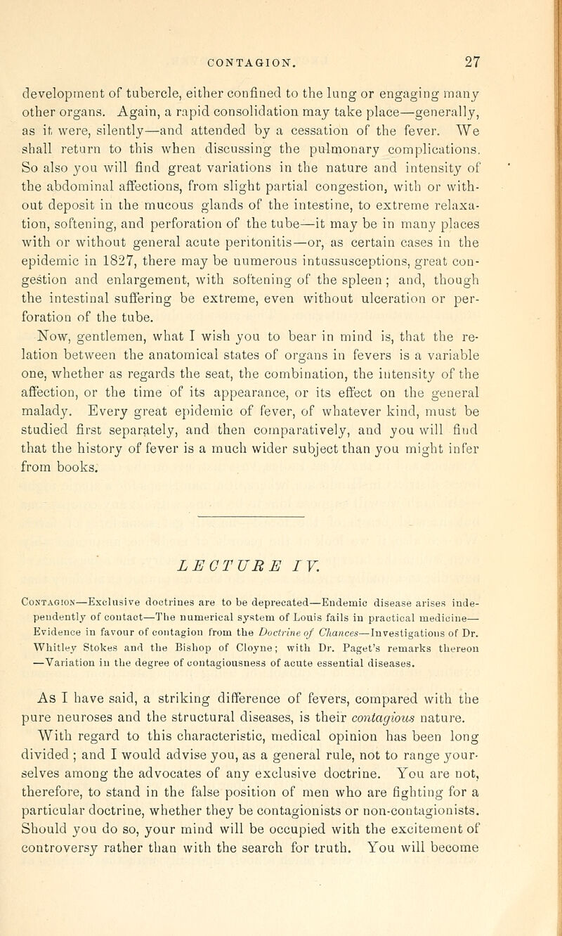 development of tubercle, either confined to the lung or engaging many- other organs. Again, a rapid consolidation may take place—generally, as it were, silently—and attended by a cessation of the fever. We shall return to this when discussing the pulmonary complications. So also you will find great variations in the nature and intensity of the abdominal affections, from slight partial congestion, with or with- out deposit in the mucous glands of the intestine, to extreme relaxa- tion, softening, and perforation of the tube—it may be in many places with or without general acute peritonitis—or, as certain cases in the epidemic in 1827, there may be numerous intussusceptions, great con- gestion and enlargement, with softening of the spleen ; and, though the intestinal sufi'ering be extreme, even without ulceration or per- foration of the tube. Now, gentlemen, what I wish you to bear in mind is, that the re- lation between the anatomical states of org-ans in fevers is a variable one, whether as regards the seat, the combination, the intensity of the affection, or the time of its appearance, or its effect on the general malady. Every great epidemic of fever, of whatever kind, must be studied first separately, and then comparatively, and you will find that the history of fever is a much wider subject than you might infer from books. LECTURE IV. Contagion—Exclusive doctrines are to be deprecated—Endemic disease arises inde- pendently of contact—The numerical system of Louis fails in practical medicine— Evidence in favour of contagion from the Doctrine of Chances—Investigations of Dr. Whitley Stokes and the Bishop of Cloyne; with Dr. Paget's remarks thereon —Variation in the degree of contagiousness of acute essential diseases. As I have said, a striking difference of fevers, compared with the pure neuroses and the structural diseases, is their contagious nature. With regard to this characteristic, medical opinion has been long divided ; and I would advise you, as a general rule, not to range your- selves among the advocates of any exclusive doctrine. You are not, therefore, to stand in the false position of men who are fighting for a particular doctrine, whether they be contagionists or non-contagionists. Should you do so, your mind will be occupied with the excitement of controversy rather than with the search for truth. You will become