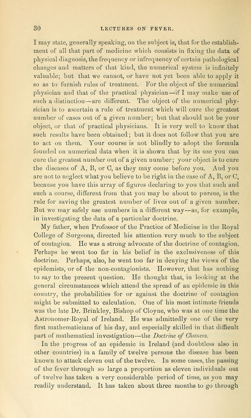 I may state, generally speaking, on the subject is, that for the establish- ment of all that part of medicine which consists in fixing the data of physical diagnosis, the frequency or infrequency of certain pathological changes and matters of that kind, the numerical system is infinitely valuable; but that we cannot, or have not yet been able to apply it so as to furnish rules of treatment. For the object of the numerical physician and that of the practical physician—if I may make use of such a distinction—are different. The object of the numerical phy- sician is to ascertain a rule of treatment which will cure the greatest number of cases out of a given number; but that should not be your object, or that of practical physicians. It is very well to know that such results have been obtained; but it does not follow that you are to act on them. Your course is not blindly to adopt the formula founded on numerical data when it is shown that by its use you can cure the greatest number out of a given number; your object is to cure the diseases of A, B, or G, as they may come before you. And you are not to neglect what you believe to be right in the case of A, B, or 0, because you have this array of figures declaring to you that such and such a course, different from that you may be about to pursue, is the rule for saving the greatest number of lives out of a given number. But we may safely use numbers in a different way—as,, for example, in investigating the data of a particular doctrine. My father, when Professor of the Practice of Medicine in the Royal College of Surgeons, directed his attention very much to the subject of contagion. He was a strong advocate of the doctrine of contagion. Perhaps he went too far in his belief in the exclusiveness of this doctrine. Perhaps, also, he went too far in denying the views of the epidemists, or of the non-contagionists. However, that has nothing to say to the present question. He thought that, in looking, at the general circumstances which attend the spread of an epidemic in this country, the probabilities for or against the doctrine of contagion might be submitted to calculation. One of his most intimate friends was the late Dr. Brinkley, B'ishop of Cloyne, who was at one time the Astronomer-Royal of Ireland. He was admittedly one of the very first mathematicians of his day, and especially skilled in that difficult part of mathematical investigation—the Doctrine of Chances. In the progress of an epidemic in Ireland (and doubtless also in other countries) in a family of twelve persons the disease has been known to attack eleven out of the twelve. In some cases, the passing of the fever through so large a proportion as eleven individuals out of twelve has taken a very considerable period of time, as you may readily understand. It has taken about three months to go through