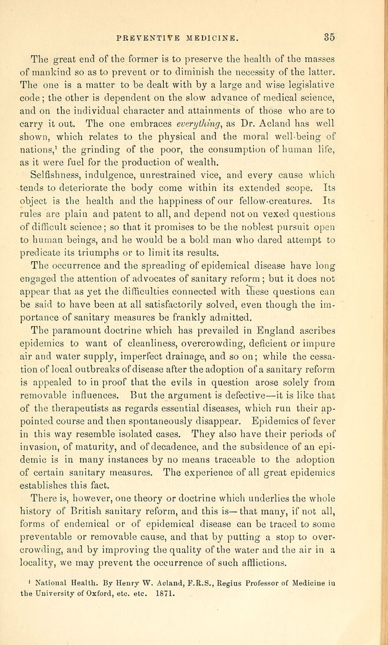 The great end of the former is to preserve the health of the masses of mankind so as to prevent or to diminish the necessity of the latter. The one is a matter to be dealt with by a large and wise legislative code; the other is dependent on the slow advance of medical science, and on the individual character and attainments of those who are to carry it out. The one embraces everything^ as Dr. Acland has well shown, which relates to the physical and the moral well-being of nations,^ the grinding of the poor, the consumption of human life, as it were fuel for the production of wealth. Selfishness, indulgence, unrestrained vice, and every cause which tends to deteriorate the body come within its extended scope. Its object is the health and the happiness of our fellow-creatures. Its rules are plain and patent to all, and depend not on vexed questions of difficult science; so that it promises to be the noblest pursuit open to human beings, and he would be a bold man who dared attempt to predicate its triumphs or to limit its results. The occurrence and the spreading of epidemical disease have long engaged the attention of advocates of sanitary reform; but it does not appear that as yet the difficulties connected with these questions can be said to have been at all satisfactorily solved, even though the im- portance of sanitary measures be frankly admitted. The paramount doctrine which has prevailed in England ascribes epidemics to want of cleanliness, overcrowding, deficient or impure air and water supply, imperfect drainage, and so on; while the cessa- tion of local outbreaks of disease after the adoption of a sanitary reform is appealed to in proof that the evils in question arose solely from removable influences. But the argument is defective—it is like that of the therapeutists as regards essential diseases, which run their ap- pointed course and then spontaneously disappear. Epidemics of fever in this way resemble isolated cases. They also have their periods of invasion, of maturity, and of decadence, and the subsidence of an epi- demic is in many instances by no means traceable to the adoption of certain sanitary measures. The experience of all great epidemics establishes this fact. There is, however, one theory or doctrine which underlies the whole history of British sanitary reform, and this is—that many, if not all, forms of endemical or of epidemical disease can be traced to some preventable or removable cause, and that by putting a stop to over- crowding, and by improving the quality of the water and the air in a locality, we may prevent the occurrence of such afflictions. ' Natioaal Health. By Henry W. Acland, F.R.S., Regius Professor of Medicine in the University of Oxford, etc. etc. 1871. .