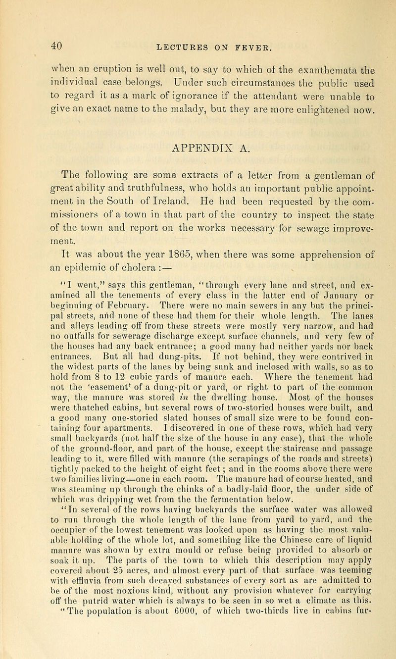 when an eruption is well out, to say to which of the exanthemata the individual case belongs. Under such circumstances the public used to regard it as a mark of ignorance if the attendant were unable to give an exact name to the malady, but they are more enlightened now. APPENDIX A. The following are some extracts of a letter from a gentleman of great ability and truthfulness, who holds an important public appoint- ment in the South of Ireland. He had been requested by the com- missioners of a town in that part of the country to inspect the state of the town and report on the works necessary for sewage improve- ment. It was about the year 1865, when there was some apprehension of an epidemic of cholera : — I went, says this gentleman, through every lane and street, and ex- amined all the tenements of every class in the latter end of January or beginning of February. There were no main sewers in any but the princi- pal streets, arid none of these had them for their whole length. The lanes and alleys leading off from these streets were mostly very narrow, and had no outfalls for sewerage discharge except surface channels, and very few of the houses had any back entrance; a good many had neither yards nor back entrances. Bat all had dung-pits. If not behind, they were contrived in the widest parts of the lanes by being sunk and inclosed with walls, so as to hold from 8 to 12 cubic yards of manure each. AVhere the tenement had not the 'easement' of a dung-pit or yard, or right to part of the common way, the manure was stored in the dwelling house. Most of the houses were thatched cabins, but several rows of two-storied houses were built, and a good many one-storied slated houses of small size were to be found con- taining four apartments. I discovered in one of these rows, which had very small backyards (not half the size of the house in any case), that the whole of the ground-floor, and part of the house, except thestaircase and passage leading to it, were filled with manure (the scrapings of the roads and streets) tightly packed to the height of eight feet; and in the rooms above there were two families living—one in eacli room. The manure had of course heated, and was steaming up through the chinks of a badly-laid floor, the under side of which was dripping wet from the the fermentation below. In several of the rows having backyards the surface water was allowed to run through the whole length of the lane from yard to yard, and the occupier of the lowest tenement was looked upon as having the most valu- able holding of the whole lot, and something like the Chinese care of liquid manure was shown by extra mould or refuse being provided to absorb or soak it up. The parts of the town to which this description may apply covered about 25 acres, and almost every part of that surface was teeming with effluvia from such decayed substances of every sort as are admitted to be of the most noxious kind, without any provision whatever for carrying off the putrid water which is always to be seen in so wet a climate as this. The population is about 6000, of which two-thirds live in cabins fur-