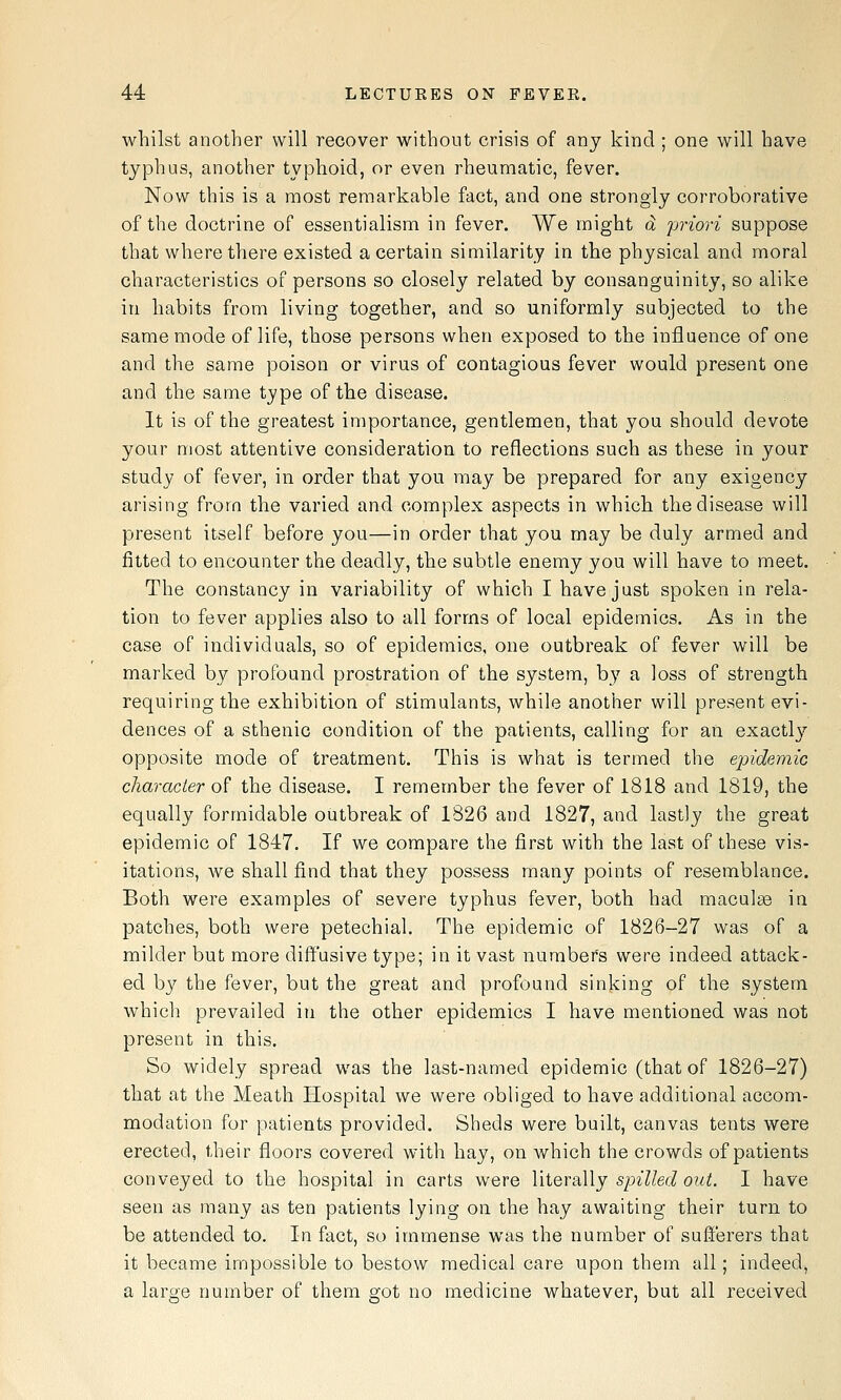 whilst another will recover without crisis of any kind ; one will have typhus, another typhoid, or even rheumatic, fever. Now this is a most remarkable fact, and one strongly corroborative of the doctrine of essentialism in fever. We might d priori suppose that where there existed a certain similarity in the physical and moral characteristics of persons so closely related by consanguinity, so alike in habits from living together, and so uniformly subjected to the same mode of life, those persons when exposed to the influence of one and the same poison or virus of contagious fever would present one and the same type of the disease. It is of the greatest importance, gentlemen, that you should devote your most attentive consideration to reflections such as these in your study of fever, in order that you may be prepared for any exigency arising from the varied and complex aspects in which the disease will present itself before you—in order that you may be duly armed and fitted to encounter the deadly, the subtle enemy you will have to meet. The constancy in variability of which I have just spoken in rela- tion to fever applies also to all forms of local epidemics. As in the case of individuals, so of epidemics, one outbreak of fever will be marked by profound prostration of the system, by a loss of strength requiring the exhibition of stimulants, while anotiier will present evi- dences of a sthenic condition of the patients, calling for an exactly'' opposite mode of treatment. This is what is termed the epidemic character of the disease. I remember the fever of 1818 and 1819, the equally formidable outbreak of 1826 and 1827, and lastly the great epidemic of 1847. If we compare the first with the last of these vis- itations, we shall find that they possess many points of resemblance. Both were examples of severe typhus fever, both had macule in patches, both were petechial. The epidemic of 1826-27 was of a milder but more diffusive type; in it vast numbers were indeed attack- ed by the fever, but the great and profound sinking of the system which prevailed in the other epidemics I have mentioned was not present in this. So widely spread was the last-named epidemic (that of 1826-27) that at the Meath Hospital we were obliged to have additional accom- modation for patients provided. Sheds were built, canvas tents were erected, their floors covered witli hay, on which the crowds of patients conveyed to the hospital in carts were YiiQxsiWy spilled out. I have seen as many as ten patients lying on the hay awaiting their turn to be attended to. In fact, so immense was the number of sufferers that it became impossible to bestow medical care upon them all; indeed, a large number of them got no medicine whatever, but all received