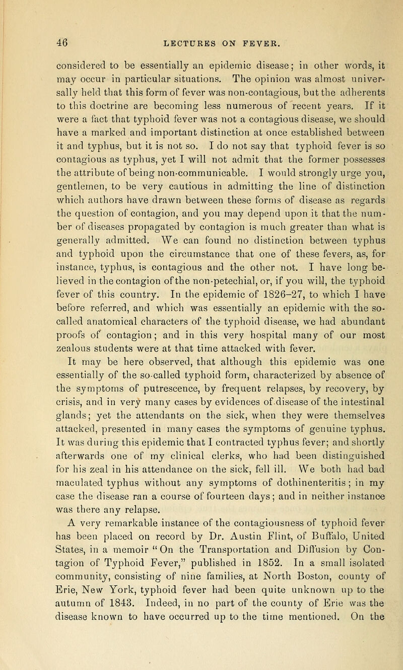 considered to be essentially an epidemic disease; in other words, it may occur in particular situations. The opinion was almost univer- sally held that this form of fever was non-contagious, but the adherents to this doctrine are becoming less numerous of recent years. If it were a fact that typhoid fever was not a contagious disease, we should have a marked and important distinction at once established between it and typhus, but it is not so. I do not say that typhoid fever is so contagious as typhus, yet I will not admit that the former possesses the attribute of being non-communicable. I would strongly urge you, gentlemen, to be very cautious in admitting the line of distinction which authors have drawn between these forms of disease as regards the question of contagion, and you may depend upon it that the num- ber of diseases propagated by contagion is much greater than what is generally admitted. We can found no distinction between typhus and typhoid upon the circumstance that one of these fevers, as, for instance, typhus, is contagious and the other not. I have long be- lieved in the contagion of the non-petechial, or, if you will, the typhoid fever of this country. In the epidemic of 1826-27, to which I have before referred, and which was essentially an epidemic with the so- called anatomical characters of the typhoid disease, we had abundant proofs of contagion; and in this very hospital many of our most zealous students were at that time attacked with fever. It may be here observed, that although this epidemic was one essentially of the so-called typhoid form, characterized by absence of the symptoms of putrescence, by frequent relapses, by recovery, by crisis, and in very many cases by evidences ofdisease of the intestinal glands; yet the attendants on the sick, when they were themselves attacked, presented in many cases the symptoms of genuine typhus. It was during this epidemic that I contracted typhus fever; and shortly afterwards one of my clinical clerks, who had been distinguished for his zeal in his attendance on the sick, fell ill. We both had bad maculated typhus without any symptoms of dothinenteritis; in ray case the disease ran a course of fourteen days; and in neither instance was there any relapse. A very remarkable instance of the contagiousness of typhoid fever has been placed on record by Dr. Austin Flint, of Buffalo, United States, in a memoir On the Transportation and Diffusion by Con- tagion of Typhoid Fever, published in 1852. In a small isolated community, consisting of nine families, at North Boston, county of Erie, New York, typhoid fever had been quite unknown up to tlie autumn of 1843. Indeed, in no part of the county of Erie was the disease known to have occurred up to the time mentioned. On the