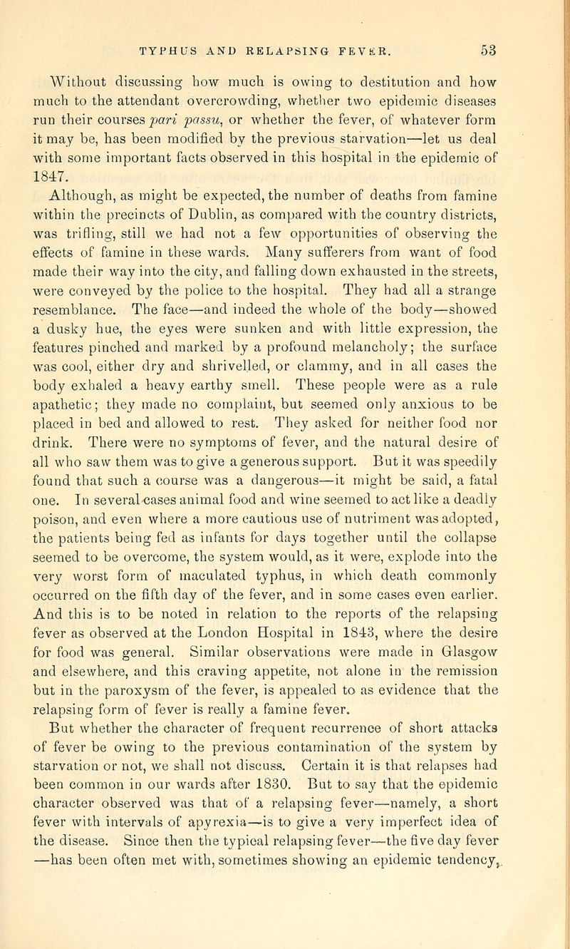 Without discussing how much is owing to destitution and how much to the attendant overcrowding, whetlier two epidemic diseases run their courses pari passu, or whether the fever, of whatever form it may be, has been modified by the previous starvation—let us deal with some important facts observed in this hospital in the epidemic of 1847. Although, as might be expected, the number of deaths from famine within the precincts of Dublin, as compared with the country districts, was trifling, still we had not a few opportunities of observing the effects of famine in these wards. Many sufferers from want of food made their way into the city, and falling down exhausted in the streets, were conveyed by the police to the hospital. They had all a strange resemblance. The face—and indeed the whole of the body—showed a dusky hue, the eyes were sunken and with little expression, the features pinched and marked by a profound melancholy; the surface was cool, either dry and shrivelled, or clammy, and in all cases the body exhaled a heavy earthy smell. These people were as a rule apathetic; they made no complaint, but seemed only anxious to be placed in bed and allowed to rest. They asked for neither food nor drink. There were no symptoms of fever, and the natural desire of all who saw them was to give a generous support. But it was speedily found that such a course was a dangerous—it might be said, a fatal one. In several cases animal food and wine seemed to act like a deadly poison, and even where a more cautious use of nutriment was adopted, the patients being fed as infants for days together until the collapse seemed to be overcome, the system would, as it were, explode into the very worst form of maculated typhus, in which death commonly occurred on the fifth day of the fever, and in some cases even earlier. And this is to be noted in relation to the reports of the relapsing fever as observed at the London Hospital in 1843, where the desire for food was general. Similar observations were made in Glasgow and elsewhere, and this craving appetite, not alone in the remission but in the paroxysm of the fever, is appealed to as evidence that the relapsing form of fever is really a famine fever. But whether the character of frequent recurrence of short attacks of fever be owing to the previous contamination of the system by starvation or not, we shall not discuss. Certain it is that relapses had been common in our wards after 1830. But to say that the epidemic character observed was that of a relapsing fever—namely, a short fever with intervals of apyrexia—is to give a very imperfect idea of the disease. Since then the typical relapsing fever—the five day fever —has been often met with, sometimes showing an epidemic tendency^.