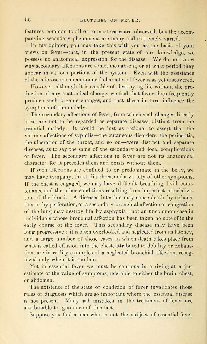 features common to all or to most cases are observed, but the accom- panying secondary phenomena are many and extremely varied. Tn my opinion, you may take this with you as the basis of your views on fever—that, in the present state of our knowledge, we possess no anatomical expression for the disease. We do not know why secondary affections are sometimes absent, or at what period they appear in various portions of the system. Even with the assistance of the microscope no anatomical character of fever is as yet discovered. However, although it is capable of destroying life without the pro- duction of any anatomical change, we find that fever does frequently produce such organic changes, and that these in turn influence the symptoms of the malady. The secondary affections of fever, from which such changes directly arise, are not to be regarded as separate diseases, distinct from the essential malady. It would be just as rational to assert that the various affections of syphilis—the cutaneous disorders, the periostitis, the ulceration of the throat, and so on—were distinct and separate diseases, as to say the same of the secondary and local complications of fever. The secondary affections in fever are not its anatomical character, for it precedes them and exists without them. If such affections are confined to or predominate in the belly, we may have tympany, thirst, diarrhoea, and a variety of other symptoms. If the chest is engaged, we may have difficult breathing, livid coun- tenance and the other conditions resulting from imperfect arterializa- tion of the blood. A diseased intestine may cause death by exhaus- tion or by perforation, or a secondary bronchial affection or congestion of the lung may destroy life by asphyxia—not an uncommon case in individuals whose bronchial affection has been taken no note of in the early course of the fever. This secondary disease may have been long progressive ; it is often overlooked and neglected from its latency, and a large number of those cases in which death takes place from what is called effusion into the chest, attributed to debility or exhaus- tion, are in reality examples of a neglected bronchial affection, recog- nized only when it is too late. Yet in essential fever we must be cautious in arriving at a just estimate of the value of symptoms, referable to either the brain, chest, or abdomen. The existence of the state or condition of fever invalidates those rules of diagnosis which are so important where the essential disease is not present. Many sad mistakes in the treatment of fever are attributable to ignorance of this fact. Suppose you find a man who is not the subject of essential fever
