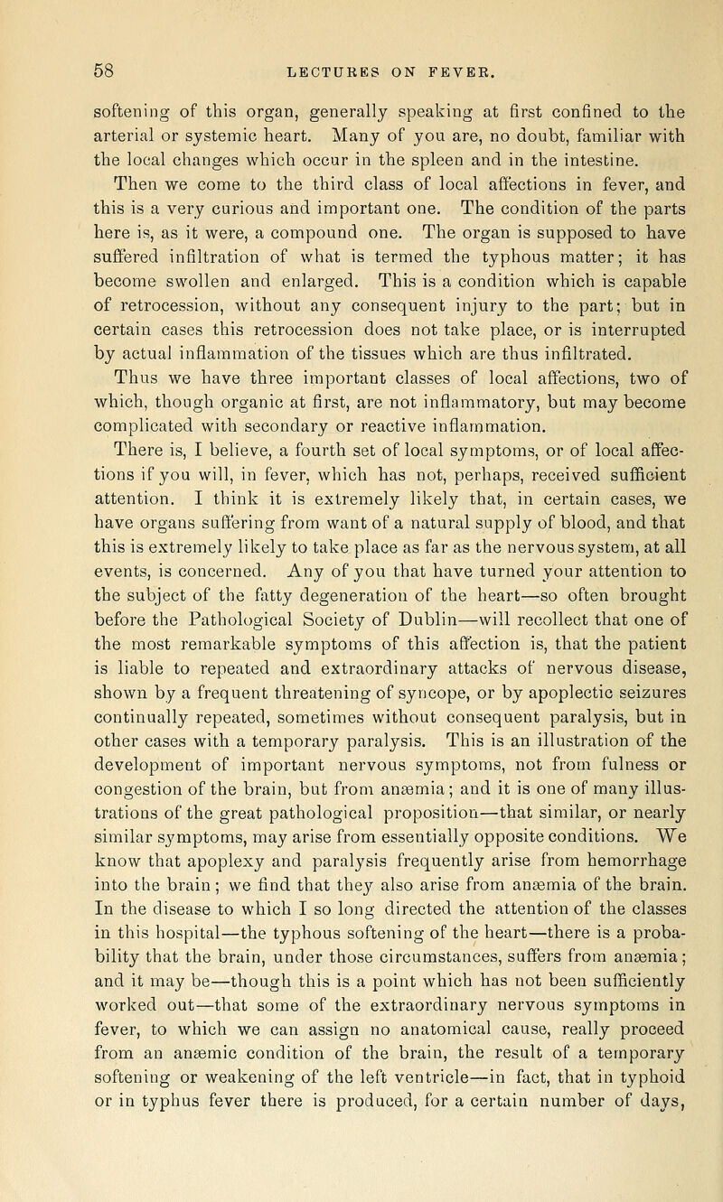 softening of this organ, generally speaking at first confined to the arterial or systemic heart. Many of you are, no doubt, familiar with the local changes which occur in the spleen and in the intestine. Then we come to the third class of local affections in fever, and this is a very curious and important one. The condition of the parts here is, as it were, a compound one. The organ is supposed to have sufifered infiltration of what is termed the typhous matter; it has become swollen and enlarged. This is a condition which is capable of retrocession, without any consequent injury to the part; but in certain cases this retrocession does not take place, or is interrupted by actual inflammation of the tissues which are thus infiltrated. Thus we have three important classes of local affections, two of which, though organic at first, are not inflammatory, but may become complicated with secondary or reactive inflammation. There is, I believe, a fourth set of local symptoms, or of local affec- tions if you will, in fever, which has not, perhaps, received sufficient attention. I think it is extremely likely that, in certain cases, we have organs suffering from want of a natural supply of blood, and that this is extremely likely to take place as far as the nervous system, at all events, is concerned. Any of you that have turned your attention to the subject of the fatty degeneration of the heart—so often brought before the Pathological Society of Dublin—will recollect that one of the most remarkable symptoms of this affection is, that the patient is liable to repeated and extraordinary attacks of nervous disease, shown by a frequent threatening of syncope, or by apoplectic seizures continually repeated, sometimes without consequent paralysis, but in other cases with a temporary paralysis. This is an illustration of the development of important nervous symptoms, not from fulness or congestion of the brain, but from anaemia; and it is one of many illus- trations of the great pathological proposition—that similar, or nearly similar symptoms, may arise from essentially opposite conditions. We know that apoplexy and paralysis frequently arise from hemorrhage into the brain; we find that they also arise from anaemia of the brain. In the disease to which I so long directed the attention of the classes in this hospital—the typhous softening of the heart—there is a proba- bility that the brain, under those circumstances, suffers from anaemia; and it may be—though this is a point which has not been sufficiently worked out—that some of the extraordinary nervous symptoms in fever, to which we can assign no anatomical cause, really proceed from an ansemic condition of the brain, the result of a temporary softening or weakening of the left ventricle—in fact, that in typhoid or in typhus fever there is produced, for a certain number of days,