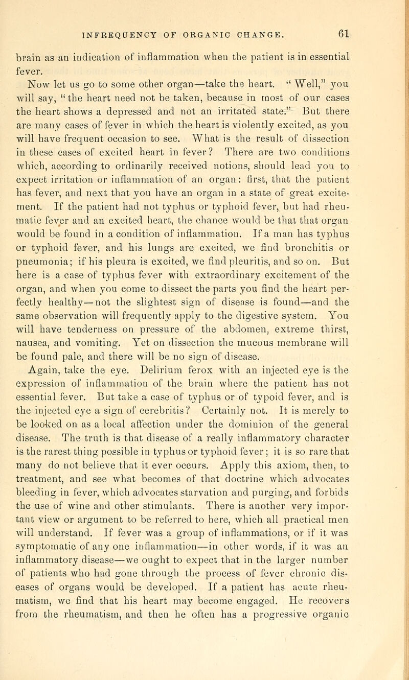brain as an indication of inflammation when the patient is in essential fever. Now let us go to some other organ—take the heart.  Well, you will say, the heart need not be taken, because in most of our cases the heart shows a depressed and not an irritated state. But there are many cases of fever in which the heart is violently excited, as you will have frequent occasion to see. What is the result of dissection in these cases of excited heart in fever? There are two conditions which, according to ordinarily received notions, should lead you to expect irritation or inflammation of an organ: first, that the patient has fever, and next that you have an organ in a state of great excite- ment. If the patient had not typhus or typhoid fever, but had rheu- matic fever and an excited heart, the chance would be that that organ would be found in a condition of inflammation. If a man has typhus or typhoid fever, and his lungs are excited, we find bronchitis or pneumonia; if his pleura is excited, we find pleuritis, and so on. But here is a case of typhus fever with extraordinary excitement of the organ, and when you come to dissect the parts you find the heart per- fectly healthy—not the slightest sign of disease is found—and the same observation will frequently apply to the digestive system. You will have tenderness on pressure of the abdomen, extreme thirst, nausea, and vomiting. Yet on dissection the mucous membrane will be found pale, and there will be no sign of disease. Again, take the eye. Delirium ferox with an injected eye is the expression of inflammation of the brain where the patient has not essential fever. But take a case of typhus or of typoid fever, and is the injected eye a sign of cerebritis? Certainly not. It is merely to be looked on as a local afiection under the dominion of the general disease. The truth is that disease of a really inflammatory character is the rarest thing possible in typhus or typhoid fever; it is so rare that many do not believe that it ever occurs. Apply this axiom, then, to treatment, and see what becomes of that doctrine which advocates bleeding in fever, which advocates starvation and purging, and forbids the use of wine and other stimulants. There is another very impor- tant view or argument to be referred to here, which all practical men will understand. If fever was a group of inflammations, or if it was symptomatic of any one inflammation—in other words, if it was an inflammatory disease—we ought to expect that in the larger number of patients who had gone through the process of fever chronic dis- eases of organs would be developed. If a patient has acute rheu- matism, we find that his heart may become engaged. He recovers from the rheumatism, and then he often has a progressive organic