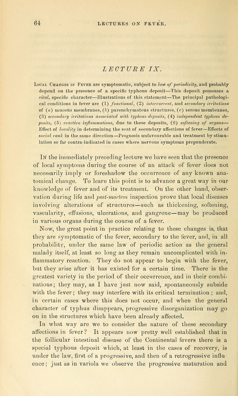 LECTURE IX. Local Changes in Fever are symptomatic, subject to law of periodicity, and probably depend on the presence of a specific typhous deposit—This deposit possesses a vital, specific character—Illustrations of this statement—The principal pathologi- cal conditions in fever are (1) functional, (2) intercurrent, and secondary irritations of (a) mucoiis membranes, (6) parenchymatous structures, (c) serous membranes, (3) secondary irritations associated with typhous deposits, (4) independent typhous de- posits, (J)) reactive infammations, due to these deposits, (6) softening of organs— Effect of locality in determining the seat of secondary affections of fever^—Effects of social rank in the same direction—Prognosis unfavourable and treatment by stimu- lation so far contra-indicated in cases where nervous symptoms preponderate. In the immediately preceding lecture we have seen that the presence of local symptoms during the course of an attack of fever does not necessarily imply or foreshadow the occurrence of any known ana- tomical change. To learn this point is to advance a great way in our knowledge of fever and of its treatment. On the other hand, obser- vation daring life Siud post-mortem inspection prove that local diseases involving alterations of structures—such as thickening, softening, vascularity, effusions, ulcerations, and gangrene—may be produced in various organs during the course of a fever. Now, the great point in practice relating to these changes is, that they are symptomatic of the fever, secondary to the fever, and, in all probability, under the same law of periodic action as the general malady itself, at least so long as they remain uncomplicated with in- flammatory reaction. They do not appear to begin with the fever, but they arise after it has existed for a certain time. There is the greatest variety in the period of their occurrence, and in their combi- nations; they may, as I have just now said, spontaneously subside with the fever; they may interfere with its critical termination ; and, in certain cases where this does not occur, and when the general character of typhus disappears, progressive disorganization may go on in the structures which have been already affected. In what way are we to consider the nature of these secondary affections in fever? It appears now pretty well established that in the follicular intestinal disease of the Continental fevers there is a special typhous deposit which, at least in the cases of recovery, is under the law, first of a progressive, and then of a retrogressive influ ence; just as in variola we observe the progressive maturation and