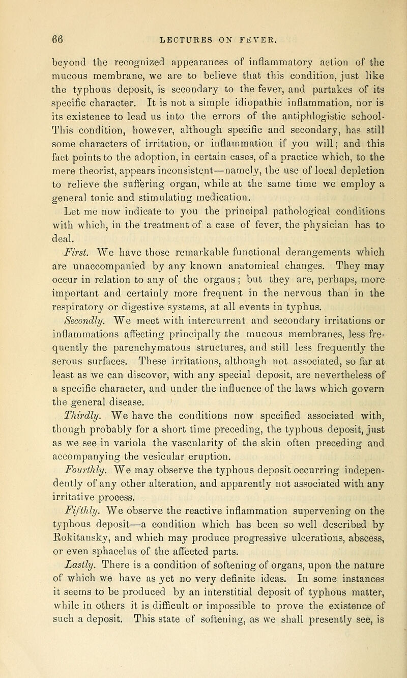 beyond the recognized appearances of inflammatory action of the mucous membrane, we are to believe that this condition, just like the typhous deposit, is secondary to the fever, and partakes of its specific character. It is not a simple idiopathic inflammation, nor is its existence to lead us into the errors of the antiphlogistic school- This condition, however, although specific and secondary, has still some characters of irritation, or inflammation if you will; and this fact points to the adoption, in certain cases, of a practice which, to the mere theorist, appears inconsistent—namely, the use of local depletion to relieve the suffering organ, while at the same time we employ a general tonic and stimulating medication. Let me now indicate to you the principal pathological conditions with which, in the treatment of a case of fever, the physician has to deal. First. We have those remarkable functional derangements which are unaccompanied by any known anatomical changes. They may occur in relation to any of the organs ; but they are, perhaps, more important and certainly more frequent in the nervous than in the respiratory or digestive systems, at all events in typhus. Secondly. We meet with intercurrent and secondary irritations or inflammations affecting principally the mucous membranes, less fre- quently the parenchymatous structures, and still less frequently the serous surfaces. These irritations, although not associated, so far at least as we can discover, with any special deposit, are nevertheless of a specific character, and under the influence of the laws which govern the general disease. Thirdly. We have the conditions now specified associated with, though probably for a short time preceding, the typhous deposit, just as we see in variola the vascularity of the skin often preceding and accompanying the vesicular eruption. Fourthly. We may observe the typhous deposit occurring indepen- dently of any other alteration, and apparently not associated with any irritative process. Fifthly. We observe the reactive inflammation supervening on the typhous deposit—a condition which has been so well described by Rokitansky, and which may produce progressive ulcerations, abscess, or even sphacelus of the affected parts. Lastly. There is a condition of softening of organs, upon the nature of which we have as yet no very definite ideas. In some instances it seems to be produced by an interstitial deposit of typhous matter, while in others it is diflBcult or impossible to prove the existence of such a deposit. This state of softening, as we shall presently see, is