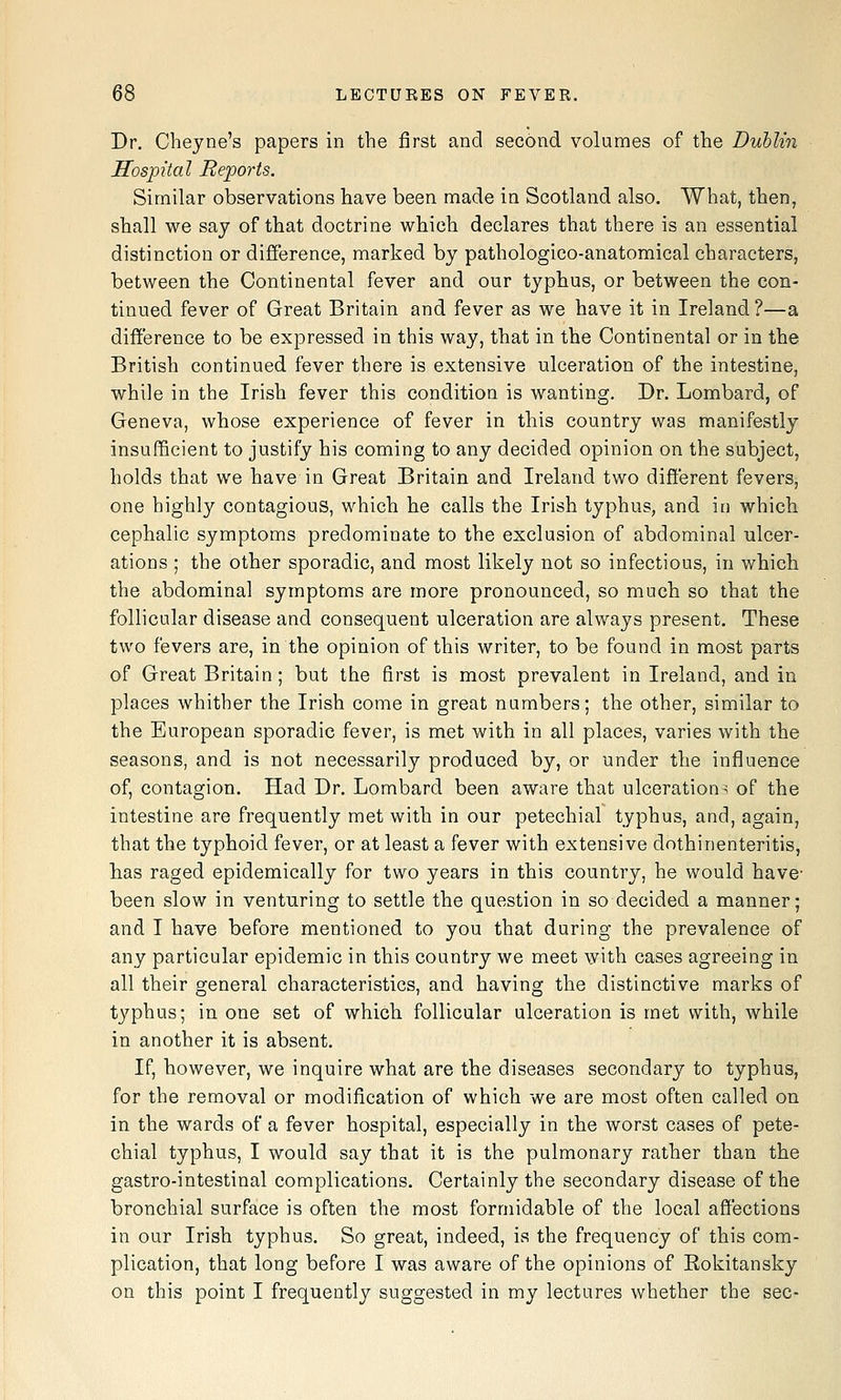 Dr. Clieyne's papers in the first and second volumes of the Dublin Hospital Reports. Similar observations have been made in Scotland also. What, then, shall we say of that doctrine which declares that there is an essential distinction or difference, marked by pathologico-anatomical characters, between the Continental fever and our typhus, or between the con- tinued fever of Great Britain and fever as we have it in Ireland ?—a difference to be expressed in this way, that in the Continental or in the British continued fever there is extensive ulceration of the intestine, while in the Irish fever this condition is wanting. Dr. Lombard, of Geneva, whose experience of fever in this country was manifestly insufficient to justify his coming to any decided opinion on the subject, holds that we have in Great Britain and Ireland two different fevers, one highly contagious, which he calls the Irish typhus, and in which cephalic symptoms predominate to the exclusion of abdominal ulcer- ations ; the other sporadic, and most likely not so infectious, in which the abdominal symptoms are more pronounced, so much so that the follicular disease and consequent ulceration are always present. These two fevers are, in the opinion of this writer, to be found in most parts of Great Britain; but the first is most prevalent in Ireland, and in places whither the Irish come in great numbers; the other, similar to the European sporadic fever, is met with in all places, varies with the seasons, and is not necessarily produced by, or under the influence of, contagion. Had Dr. Lombard been aware that ulcerations of the intestine are frequently met with in our petechial typhus, and, again, that the typhoid fever, or at least a fever with extensive dothinenteritis, has raged epidemically for two years in this country, he would have- been slow in venturing to settle the question in so decided a manner; and I have before mentioned to you that during the prevalence of any particular epidemic in this country we meet with cases agreeing in all their general characteristics, and having the distinctive marks of typhus; in one set of which follicular ulceration is met with, while in another it is absent. If, however, we inquire what are the diseases secondary to typhus, for the removal or modification of which we are most often called on in the wards of a fever hospital, especially in the worst cases of pete- chial typhus, I would say that it is the pulmonary rather than the gastro-intestinal complications. Certainly the secondary disease of the bronchial surface is often the most formidable of the local affections in our Irish typhus. So great, indeed, is the frequency of this com- plication, that long before I was aware of the opinions of Rokitansky on this point I frequently suggested in my lectures whether the sec-