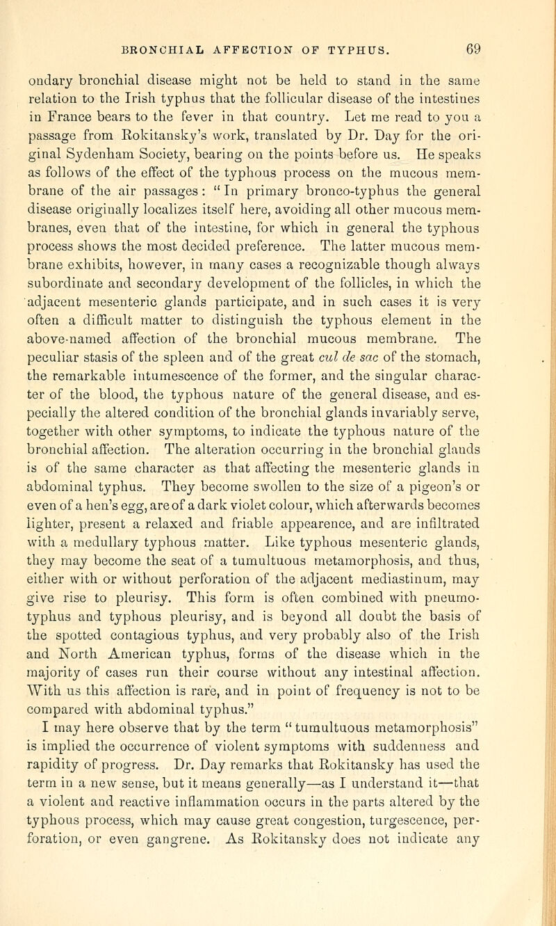 ondary broncliial disease might not be held to stand in the same relation to the Irish typhus that the follicular disease of the intestines in France bears to the fever in that country. Let me read to you a passage from Rokitansky's work, translated by Dr. Day for the ori- ginal Sydenham Society, bearing on the points before us. He speaks as follows of the effect of the typhous process on the mucous mem- brane of the air passages :  In primary bronco-typhus the general disease originally localizes itself here, avoiding all other mucous mem- branes, even that of the intestine, for which in general the typhous process shows the most decided preference. The latter mucous mem- brane exhibits, however, in many cases a recognizable though always subordinate and secondary development of the follicles, in which the adjacent mesenteric glands participate, and in such cases it is very often a difficult matter to distinguish the typhous element in the above-named affection of the bronchial mucous membrane. The peculiar stasis of the spleen and of the great cul de sac of the stomach, the remarkable intumescence of the former, and the singular charac- ter of the blood, the typhous nature of the general disease, and es- pecially the altered condition of the bronchial glands invariably serve, together with other symptoms, to indicate the typhous nature of the bronchial affection. The alteration occurring in the bronchial glands is of the same character as that affecting the mesenteric glands in abdominal typhus. They become swollen to the size of a pigeon's or even of a hen's egg, are of a dark violet colour, which afterwards becomes lighter, present a relaxed and friable appearence, and are infiltrated with a medullary typhous matter. Like typhous mesenteric glands, they may become the seat of a tumultuous metamorphosis, and thus, either with or without perforation of the adjacent mediastinum, may give rise to pleurisy. This form is often combined with pneumo- typhus and typhous pleurisy, and is beyond all doubt the basis of the spotted contagious typhus, and very probably also of the Irish and North American typhus, forms of the disease which in the majority of cases run their course without any intestinal affection. With us this affection is rare, and in point of frequency is not to be compared with abdominal typhus, I may here observe that by the term  tumultuous metamorphosis is implied the occurrence of violent symptoms with suddenness and rapidity of progress. Dr. Day remarks that Rokitansky has used the term in a new sense, but it means generally—as I understand it—that a violent and reactive inflammation occurs in the parts altered by the typhous process, which may cause great congestion, turgescence, per- foration, or even gangrene. As Eokitansky does not indicate any