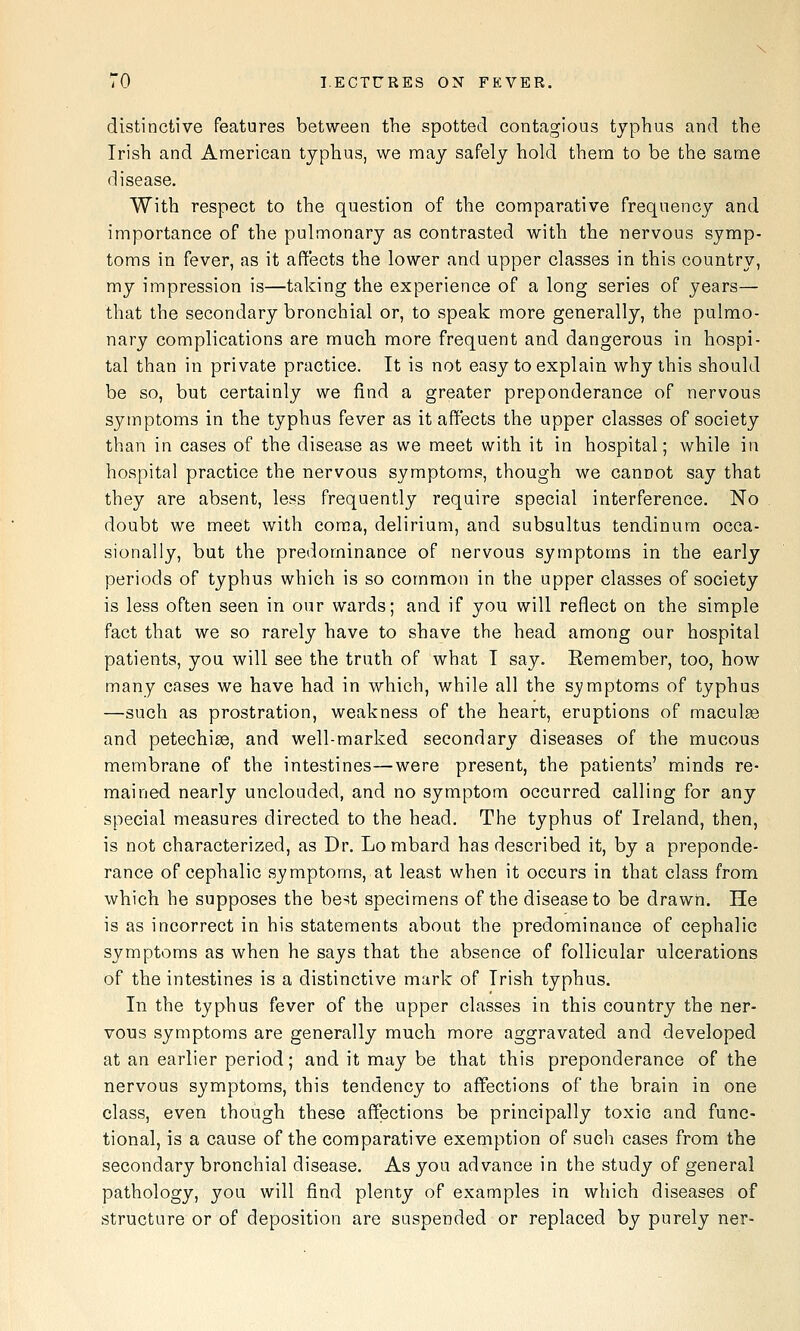 distinctive features between the spotted contagious typhus and the Irish and American typhus, we niay safely hold them to be the same disease. With respect to the question of the comparative frequency and importance of the pulmonary as contrasted with the nervous symp- toms in fever, as it affects the lower and upper classes in this country, my impression is—taking the experience of a long series of years— that the secondary bronchial or, to speak more generally, the pulmo- nary complications are much more frequent and dangerous in hospi- tal than in private practice. It is not easy to explain why this should be so, but certainly we find a greater preponderance of nervous symptoms in the typhus fever as it affects the upper classes of society than in cases of the disease as we meet with it in hospital; while in hospital practice the nervous symptoms, though we cannot say that they are absent, less frequently require special interference. No doubt we meet with coma, delirium, and subsultus tendinum occa- sionally, but the predominance of nervous symptoms in the early periods of typhus which is so common in the upper classes of society is less often seen in our wards; and if you will reflect on the simple fact that we so rarely have to shave the head among our hospital patients, you will see the truth of what I say. Remember, too, how many cases we have had in which, while all the symptoms of typhus —such as prostration, weakness of the heart, eruptions of macute and petechise, and well-marked secondary diseases of the mucous membrane of the intestines—were present, the patients' minds re- mained nearly unclouded, and no symptom occurred calling for any special measures directed to the head. The typhus of Ireland, then, is not characterized, as Dr. Lo mbard has described it, by a preponde- rance of cephalic symptoms, at least when it occurs in that class from which he supposes the be^t specimens of the disease to be drawn. He is as incorrect in his statements about the predominance of cephalic symptoms as when he says that the absence of follicular ulcerations of the intestines is a distinctive mark of Irish typhus. In the typhus fever of the upper classes in this country the ner- vous symptoms are generally much more aggravated and developed at an earlier period; and it may be that this preponderance of the nervous symptoms, this tendency to affections of the brain in one class, even though these affections be principally toxic and func- tional, is a cause of the comparative exemption of such cases from the secondary bronchial disease. As you advance in the study of general pathology, you will find plenty of examples in which diseases of structure or of deposition are suspended or replaced by purely ner-