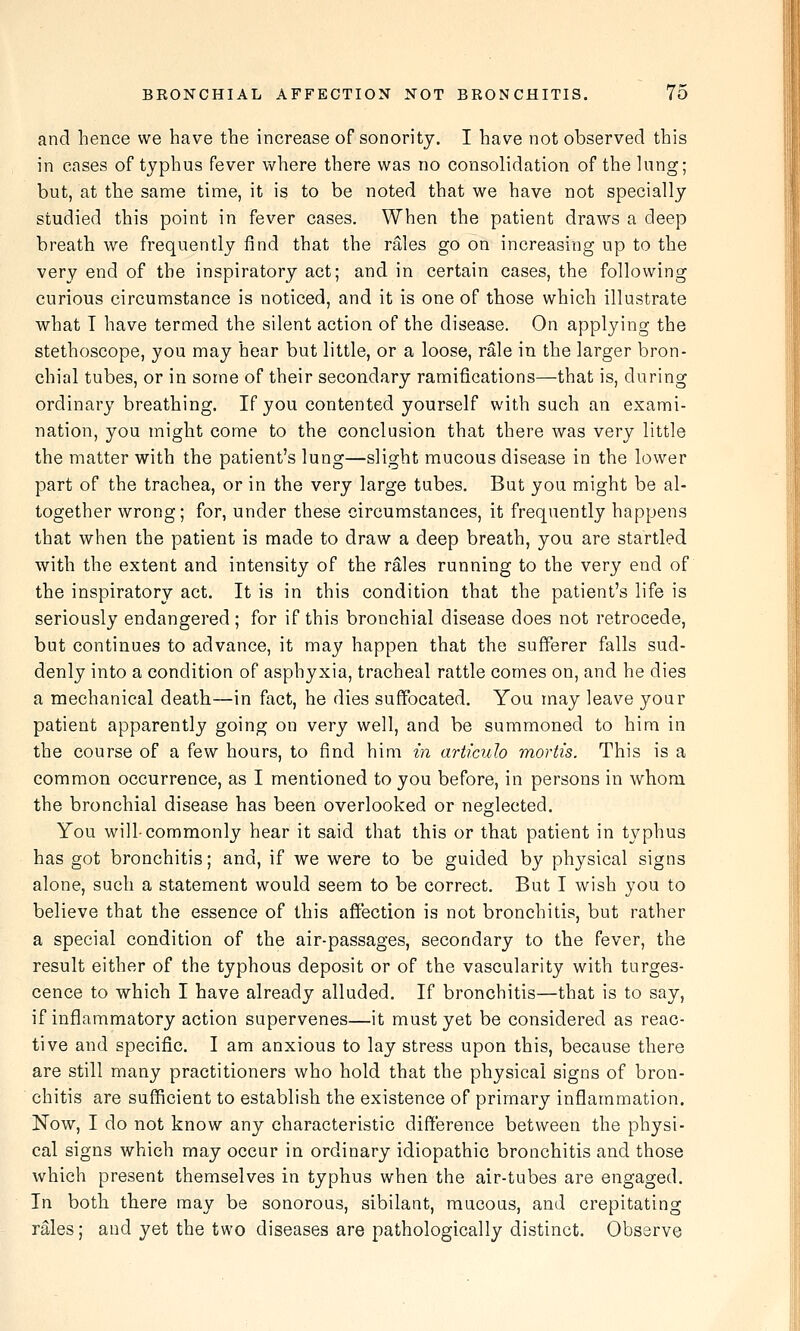 and hence we have the increase of sonority. I have not observed this in cases of typhus fever where there was no consolidation of the lung; but, at the same time, it is to be noted that we have not specially studied this point in fever cases. When the patient draws a deep breath we frequently find that the rales go on increasing up to the very end of the inspiratory act; and in certain cases, the following curious circumstance is noticed, and it is one of those which illustrate what T have termed the silent action of the disease. On applying the stethoscope, you may hear but little, or a loose, rale in the larger bron- chial tubes, or in some of their secondary ramifications—that is, during ordinary breathing. If you contented yourself with such an exami- nation, you might come to the conclusion that there was very little the matter with the patient's lung—slight mucous disease in the lower part of the trachea, or in the very large tubes. But you might be al- together wrong; for, under these circumstances, it frequently happens that when the patient is made to draw a deep breath, you are startled with the extent and intensity of the rales running to the very end of the inspiratory act. It is in this condition that the patient's life is seriously endangered ; for if this bronchial disease does not retrocede, but continues to advance, it may happen that the sufferer falls sud- denly into a condition of asphyxia, tracheal rattle comes on, and he dies a mechanical death—in fact, he dies suffocated. You may leave your patient apparently going on very well, and be summoned to him in the course of a few hours, to find him in articuh mortis. This is a common occurrence, as I mentioned to you before, in persons in whom the bronchial disease has been overlooked or neglected. You will-commonly hear it said that this or that patient in typhus has got bronchitis; and, if we were to be guided by physical signs alone, such a statement would seem to be correct. But I wish you to believe that the essence of this affection is not bronchitis, but rather a special condition of the air-passages, secondary to the fever, the result either of the typhous deposit or of the vascularity with turges- cence to which I have already alluded. If bronchitis—that is to say, if inflammatory action supervenes—it must yet be considered as reac- tive and specific. I am anxious to lay stress upon this, because there are still many practitioners who hold that the physical signs of bron- chitis are sufficient to establish the existence of primary inflammation. Now, I do not know any characteristic difference between the physi- cal signs which may occur in ordinary idiopathic bronchitis and those which present themselves in typhus when the air-tubes are engaged. In both there may be sonorous, sibilant, raucous, and crepitating rales; and yet the two diseases are pathologically distinct. Observe