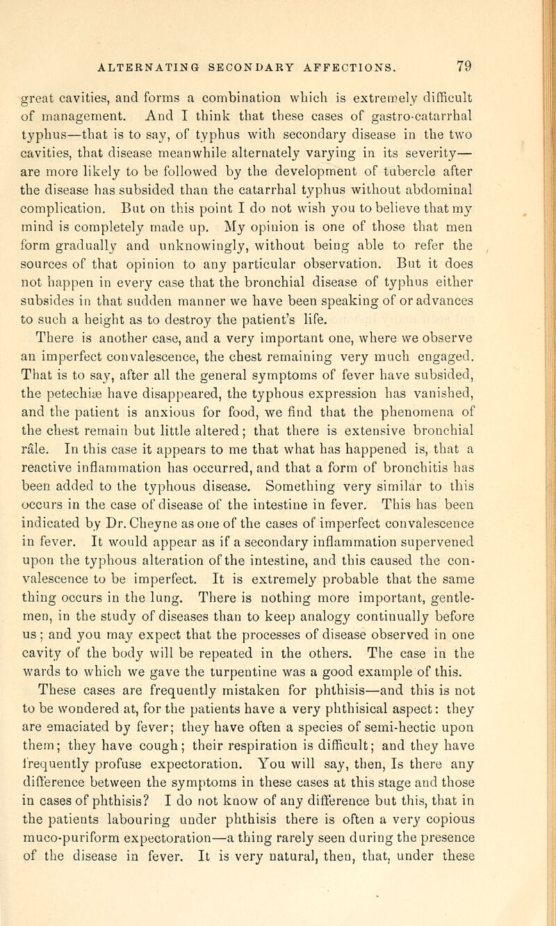 great cavities, and forms a combination which is extrei^ely difficult of management. And I think that these cases of gastro-catarrhal typhus—that is to say, of typhus with secondary disease in the two cavities, that disease meanwhile alternately varying in its severity— are more likely to be followed by the development of tubercle after the disease has subsided than the catarrhal typhus without abdominal complication. But on this point I do not wish you to believe that my mind is completely made up. My opinion is one of those that men form gradually and unknowingly, without being able to refer the sources of that opinion to any particular observation. But it does not happen in every case that the bronchial disease of typhus either subsides in that sudden manner we have been speaking of or advances to such a height as to destroy the patient's life. There is another case, and a very important one, where we observe an imperfect convalescence, the chest remaining very much engaged. That is to say, after all the general symptoms of fever have subsided, the petechise have disappeared, the typhous expression has vanished, and the patient is anxious for food, we find that the phenomena of the chest remain but little altered; that there is extensive bronchial rale. In this case it appears to me that what has happened is, that a reactive inflammation has occurred, and that a form of bronchitis has been added to the typhous disease. Something very similar to this occurs in the case of disease of the intestine in fever. This has been indicated by Dr. Cheyne as one of the cases of imperfect convalescence in fever. It would appear as if a secondary inflammation supervened upon the typhous alteration of the intestine, and this caused the con- valescence to be imperfect. It is extremely probable that the same thing occurs in the lung. There is nothing more important, gentle- men, in the study of diseases than to keep analogy continually before us; and you may expect that the processes of disease observed in one cavity of the body will be repeated in the others. The case in the wards to which we gave the turpentine was a good example of this. These cases are frequently mistaken for phthisis—and this is not to be wondered at, for the patients have a very phthisical aspect: they are emaciated by fever; they have often a species of semi-hectic upon them; they have cough; their respiration is difficult; and they have I'requently profuse expectoration. You will say, then. Is there any difference between the symptoms in these cases at this stage and those in cases of phthisis? I do not know of any difference but this, that in the patients labouring under phthisis there is often a very copious muco-puriform expectoration—a thing rarely seen during the presence of the disease in fever. It is very natural, then, that, under these