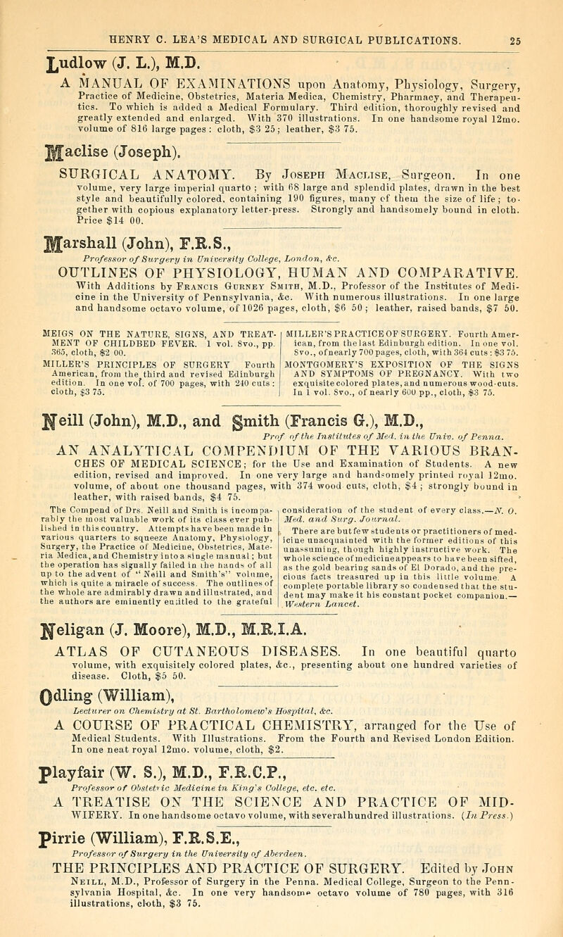 £udlow (J. L.), M.D. MANUAL OF EXAMINATIONS upon Anatomy, Physiology, Surgery, Practice of Medicine, Obstetrics, Materia Medica, Chemistry, Pharmacy, and Therapeu- tics. To which is added a Medical Formulary. Third edition, thoroughly revised and greatly extended and enlarged. With 370 illustrations. In one handsome royal 12mo. volume of 816 large pages : cloth, $3 25; leather, $3 76. |aclise (Joseph). SURGICAL ANATOMY. By Joseph Maclise, Surgeon. In one volume, very large imperial quarto ; with 68 large and splendid plates, drawn in the best style and beautifully colored, containing IS gether with copious explanatory letter-press. Price $14 00. figures, many of them the size of life; to- Strongly and handsomely bound in cloth. Iffarshall (John), F.R.S., Professor of Surgery in University College, London, A-c. OUTLINES OF PHYSIOLOGY, HUMAN AND COMPARATIYE. With Additions by Francis Gurney Smith, M.D., Professor of the Institutes of Medi- cine in the University of Pennsylvania, &c. With numerous illustrations. In one large and handsome octavo volume, of 1026 pages, cloth, $6 60 ; leather, raised bands, $7 50. MEIGS ON THE NATURE, SIGNS, AND TREAT- MENT OF CHILDBED FEVER. 1 vol. 8vo., pp. .S6.5, cloth, $2 00. MILLER'S PRINCIPLES OF SURGERY Fourth American, from the third and revised Edinburgh edition. In one vol. of 700 pages, with 240 cuts : cloth, $3 75. MILLER'S PRACTICE OF SURGERY. Fourth Amer- ican, from the last Edinburgh edition. In one vol. Svo., of nearly 700 pages, cloth, with 36-t cuts : $3 75. MONTGOMERY'S EXPOSITION OF THE SIGNS AND SYMPTOMS OF PREGNANCY. With two exquisite colored plates, and numerous wood-cuts. In 1 vol. Svo., of nearly 600 pp., cloth, $3 75. H'eill (John), M.D., and gmith (Francis G.), M.B., Prof of the Institutes of Med. in the Univ. of Penna. AN ANALYTICAL COMPENDIUM OF THE YARIOUS BRAN- CHES OF MEDICAL SCIENCE; for the Use and Examination of Students. A new edition, revised and improved. In one very large and handsomely printed royal 12mo. volume, of about one thousand pages, with 374 wood cuts, cloth, $4 ; strongly bound in leather, with raised bands, $4 76. ' consideration of the student of every class.—.A^. 0. Med. and Surg. Journal. There are but few students or practitioners of med- icine unacquainted with the former editions of this unassuming, though highly instructive work. The whole science of medicineappears to have been sifted, as the gold bearing sands of El Dorado, and the pre- ciou.s facts treasured up in this liitle volume. A complete portable library so condensed that the stu- dent may make it his constant pocket companion.— WeMern Lancet. The Compend of Drs. Neill and Smith is incompa- rably the most valuable work of its class ever pub- lished in this country. Attempts have been made in various quarters to squeeze Anatomy, Physiology, Surgery, the Practice of Medicine, Obstetrics, Mate- ria Medica, and Chemistry into a single manual; but the operation has signally failed in the hands of all up to the advent of  Neill and Smith's volume, which is quite a miracle of success. The outlines of the whole are admirably drawn and illustrated, and the authors are eminently enatled to the grateful Ifeligan (J. Moore), M.D., M.R.I.A. ATLAS OP CUTANEOUS DISEASES. In one beautiful quarto volume, with exquisitely colored plates, &c., presenting about one hundred varieties of disease. Cloth, $6 50. Qdl ing (William), Lecturer on Chemistry at St. Bartholomew's Hospital, &c. A COURSE OF PRACTICAL CHEMISTRY, arranged for the Use of Medical Students. With Illustrations. From the Fourth and Revised London Edition. In one neat royal 12mo. volume, cloth, $2. piayfair (W. S.), M.D., F.R.C.P., Professor of Obstetiic Medicinein King's College, etc. etc. A TREATISE ON THE SCIENCE AND PRACTICE OF MID- WIFERY. In one handsome octavo volume, withseveralhundred illustrations. {In Press.) ►irrie (William), F.E.S.E., Professor of Surgery in the University of Aberdeen. THE PRINCIPLES AND PRACTICE OF SURGERY. Edited by John Neill, M.D., Professor of Surgery in the Penna. Medical College, Surgeon to the Penn- sylvania Hospital, &c. In one very handsoiii<* octavo volume of 780 pages, with 316 illustrations, cloth, $3 75.