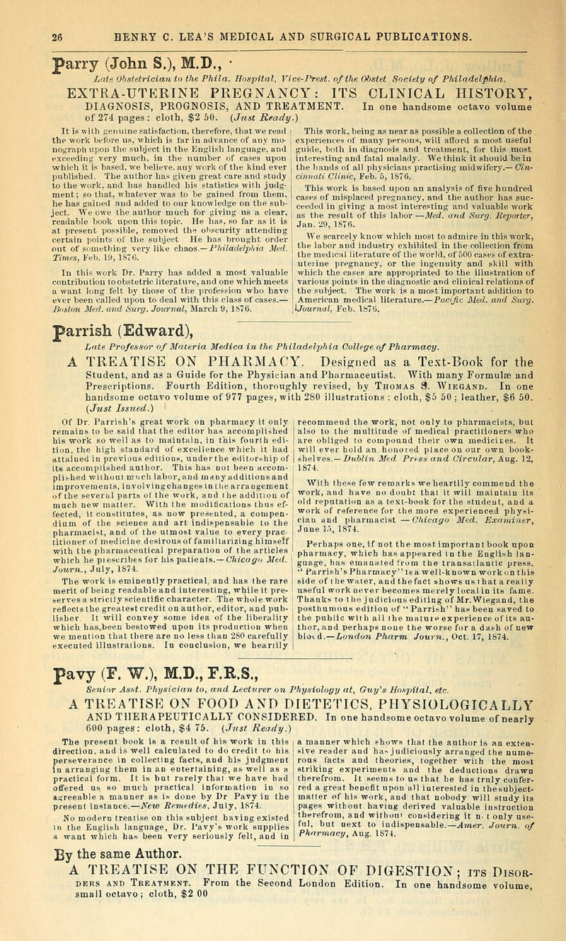 parry (John S.), M.D., - Late Obstetrician to the Phila. Hospital, Vice-Prest. o/the Obstet Society of Philadelphia. EXTRA-UTKRINE PREGNANCY: ITS CLINICAL HISTORY, DIAGNOSIS, PROGNOSIS, AND TREATMENT. In one handsome octavo volume of 274 pages: cloth, $2 60. (Just Ready.) It is with fienuine satisfaction, therefore, that we read the work Iwfore us, which is far in advance of any mo- nograph upon the subject in the English language, and exceeding very much, in the number of cases upon which it is based, we believe, any work of the kind ever published. The author has given great care and study to the worl;;, and has handled bis statistics with judg- ment; so that, whatever was to be gained from them, he has gained and added to our knowledge on the sub- ject. We owe the author much for giving us a clear, readable book upon this topic. He has, so far as it is at present possilDle, removed the obscurity attending certain points of tlie subject He has brought order out of something very like chaos.— Philadelpliia Med. Times, Feb. 19, 1876. In this work Dr. Parry has added a most valuable contribution to obstetric literature, and one which meets a want long felt by those of the profession who have ever been called upon to deal with this class of cases.— Boston Med. and Surg. Journal, March 9, 1876. This work, being as near as possible a collection of the experiences of many persons, will afford a most useful guide, both in diagnosis and treatment, for this most interesting and fatal malady. We think it should be in the hands of all physicians practising midvyifery.— Gin- cinnati Clinic, Feb. 5, 1876. This work is based upon an analysis of five hundred cases of misplaced pregnancy, and the author has suc- ceeded in giving a most interesting and valuable work as the result of this labor.—Med. and Surg. Reporter, Jan. 29, 1876. We scarcely know which most to admire in this work, the labor and industry exhibited in the collection from the medical literature of the world, of 500 cases of extra- uterine pregnancy, or the ingenuity and skill with which the cases are appropriated to the illustration of various points in the diagnostic and clinical relations of the subject. The work is a most important addition to American medical literature.—Pacific Med. and Surg, ijournal. Feb. 1876. parrish (Edward), Late Professor of Materia Medica. in the Philadelphia College of Pharmacy. A TREATISE ON PHARMACY. Designed as a Text-Book for the Student, and as a Guide for the Physician and Pharmaceutist. With many Formulae and Prescriptions. Fourth Edition, thoroughly revised, by Thomas d. Wiegand. In one handsome octavo volume of 977 pages, with 280 illustrntions : cloth, $5 60 ; leather, $6 60. (Jjtst Iss2ied.) ' recommend the work, not only to pharmacists, but also to the multitude of medical practitioners who are obliged to compound their own mediciies. It will ever bold an honoied place on our own book- shelves.—i)?t6hn Med Press a,nd Circular, Aug. 12, 1874. Of Dr. Parrish's great work on pharmacy it only remains to be said that the editor has accomplished his work so well as to maintain, in this fourth edi- tion, the high standard of excellence which it had attained in previous editions, under the editor.ship of its accomplished author. This has not been accom- plished without much labor, and many additions and improvements, involvingchangesin the arrangement of the several parts of the work, and I he addition of With these few remarks we heartily commend the work, and have no doubt that it will maintain its much new matter. With the modifications thus ef- old reputatu.n as a text-book for the student, a,nd a fected, it constitutes, as now presented, a compen- dium of the science and art indispensable to the pharmacist, and of the utmost value to every prac- titioner of medicine desirous of familiarizing himself with the pharmaceutical preparation of the articles which he pi escribes for his patients. — Chicago Med. Juurn., July, 1874. The work is eminently practical, and has the rare merit of being readable and interesting, wiiile it pre^ work of reference for the more experienced physi- cian and pharmacist —Chicago Med. Examiner, June 1.1, 1874. Perhaps one, if not the most important book upon pharmacy, which has appeared in the English lan- guage, has emanated from the transailantic press. '' Parrish's Pharmacy isa well-known work on this side of the water, and the fact shows us that a really useful work never becomes merely local in its fame. serves a strictly scientific character. The whole work ! Thanks to the judicious editing of Mr. Wiegand, the reflects the greatest credit on author, editor, and pub- , posthumous edition of  Parrish has been saved to lisher. It will convey some idea of the liberality j the public with all the mature experience of its au- which has.heen bestowed upon its production when j thor, and perhaps none the worse for a dash of new we mention that there are no less tlian 280 carefully bloid.—London Pkarm Journ., Oct. 17, 1874. executed illustrations. In conclusion, we heartily | pavy (F. W.), M.D., F.R.S., Senior Asst. Physician to, and Lecturer on Physiology at, Guy's Uo.'ipital, etc. A TREATISE ON FOOD AND DIETETICS, PHYSIOLOGICALLY AND THERAPEUTICALLY CONSIDERED. In one handsome octavo volume of nearly 600 pages: cloth, $4 75. {Jnst Ready.) a manner which shows tliat the author is an exten- sive reader aud has judiciously arranged the nume- rous facts and theories, together with the most striking experiments aud the deductions drawn therefrom. It seems to us that he has truly confer- red a great benefit upon all interested in thesubject- matter of his work, and that nobody will study its pages without having derived valuable instruction therefrom, and withou' considering it n. t only use- ful, but next to indispensable.—Amer. Journ. of Pharmacy, Aug. 1S74. The present book is a result of his work in this direction, and is well calculated to do credit to his perseverance in collecting facts, and his judgment in arranging them in an entertaining, as well as a practical form. It is but rarely that we have bad offered us so much practical information in so agreeable a manner as is done by Dr Pavy in the present instance.—New Remedies, July, 1874. No modern treatise on this subject having existed in the English language. Dr. I'avy's work supplies a want which has been very seriously felt, and in By the same Author. A TREATISE ON THE FUNCTION OF DIGESTION; its Disor- ders ANT) Treatment. From the Second London Edition. In one handsome volume small octavo ; cloth, $2 00 '