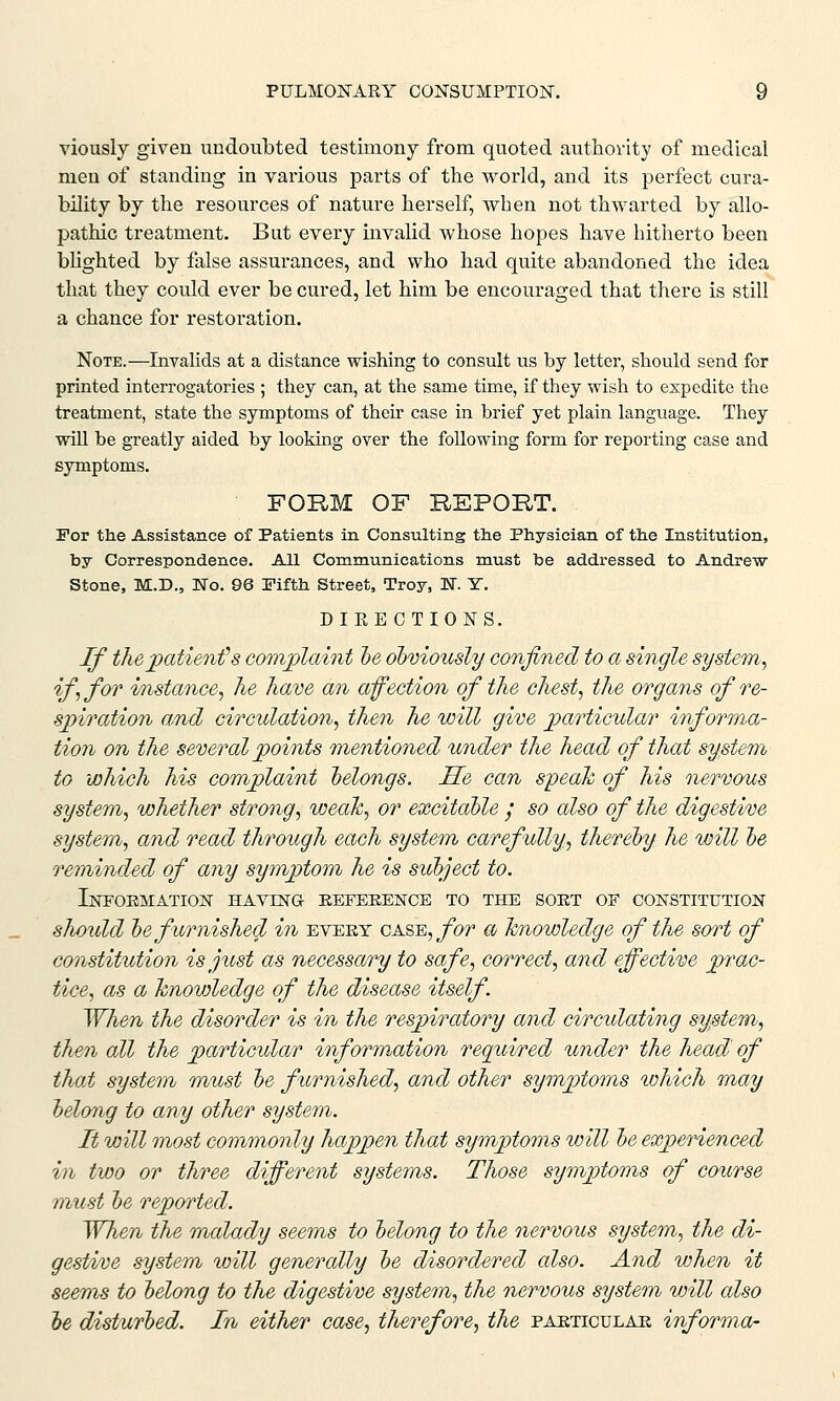 viously given undoubted testimony from quoted authority of medical men of standing in various parts of the world, and its perfect cura- bility by the resources of nature herself, when not thwarted by allo- pathic treatment. But every invalid whose hopes have hitherto been blighted by false assurances, and who had quite abandoned the idea that they could ever be cured, let him be encouraged that there is still a chance for restoration. Note.—Invalids at a distance wishing to consult us by letter, should send for printed interrogatories ; they can, at the same time, if they wish to expedite the treatment, state the symptoms of their case in brief yet plain language. They will be greatly aided by looking over the following form for reporting case and symptoms. FORM OF REPORT. For the Assistance of Patients in Consulting the Physician of the Institution, by Correspondence. All Communications must be addressed to Andrew Stone, M.D., No. 96 Pifth Street, Troy, N. £. DIRECTIONS. If the patient''s complaint he obviously confined to a single system, if, for instance, he have an affection of the chest, the organs of re- spiration and circulation, then he will give particular informa- tion on the several points mentioned under the head of that system to which his complaint belongs. lie can speak of his nervous system, whether strong, weak, or excitable / so also of the digestive system, and read through each system carefully, thereby he will be reminded of any symptom he is subject to. Information having reference to the sort of constitution should be furnished in evert o ami, for a knowledge of the sort of constitution is just as necessary to safe, correct, and effective prac- tice, as a knowledge of the disease itself. When the disorder is in the respiratory and circulating system, then all the particular information required under the head of that system must be furnished, and other symptoms which may belong to any other system. It will most commonly happen that symptoms will be experienced in two or three different systems. Those symptoms of course must be reported. When the malady seems to belong to the nervous system, the di- gestive system wild genercdly be disordered also. And when it seems to belong to the digestive system, the nervous system will also be disturbed. In either case, therefore, the particular informa-