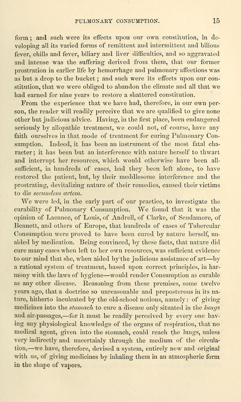form; and such were its effects upon our own constitution, in de- veloping all its varied forms of remittent and intermittent and bilious fever, chills and fever, biliary and liver difficulties, and so aggravated and intense was the suffering derived from them, that our former prostration in earlier life by hemorrhage and pulmonary affections was as but a drop to the bucket; and such were its effects upon our con- stitution, that we were obliged to abandon the climate and all that we had earned for nine years to restore a shattered constitution. From the experience that we have had, therefore, in our own per- son, the reader will readily perceive that Ave are qualified to give none other but judicious advice. Having, in the first place, been endangered seriously by allopathic treatment, we could not, of course, have any faith ourselves in that mode of treatment for curing Pulmonary Con- sumption. Indeed, it has been an instrument of the most fatal cha- racter ; it has been but an interference with nature herself to thwart and interrupt her resources, which would otherwise have been all- sufficient, in hundreds of cases, had they been left alone, to have restored the patient, but, by their meddlesome interference and the prostrating, devitalizing nature of their remedies, caused their victims to die secundem artem. We were led, in the early part of our practice, to investigate the curability of Pulmonary Consumption. We found that it was the opinion of Laennec, of Louis, of Andrell, of Clarke, of Scudamore, of Bennett, and others of Europe, that hundreds of cases of Tubercular Consumption were proved to have been cured by nature herself, un- aided by medication. Being convinced, by these facts, that nature did cure many cases when left to her own resources, was sufficient evidence to our mind that she, when aided by the judicious assistance of art—by a rational system of treatment, based upon correct principles, in har- mony with the laws of hygiene—would render Consumption as curable as any other disease. Reasoning from these premises, some twelve years ago, that a doctrine so unreasonable and preposterous in its na- ture, hitherto inculcated by the old-school notions, namely: of giving medicines into the stomach to cure a disease only situated in the lungs and air-passages,—for it must be readily perceived by every one hav- ing any physiological knowledge of the organs of respiration, that no medical agent, given into the stomach, could reach the lungs, unless very indirectly and uncertainly through the medium of the circula- tion,—we have, therefore, devised a system, entirely new and original with us, of giving medicines by inhaling them in an atmospheric form in the shape of vapors.