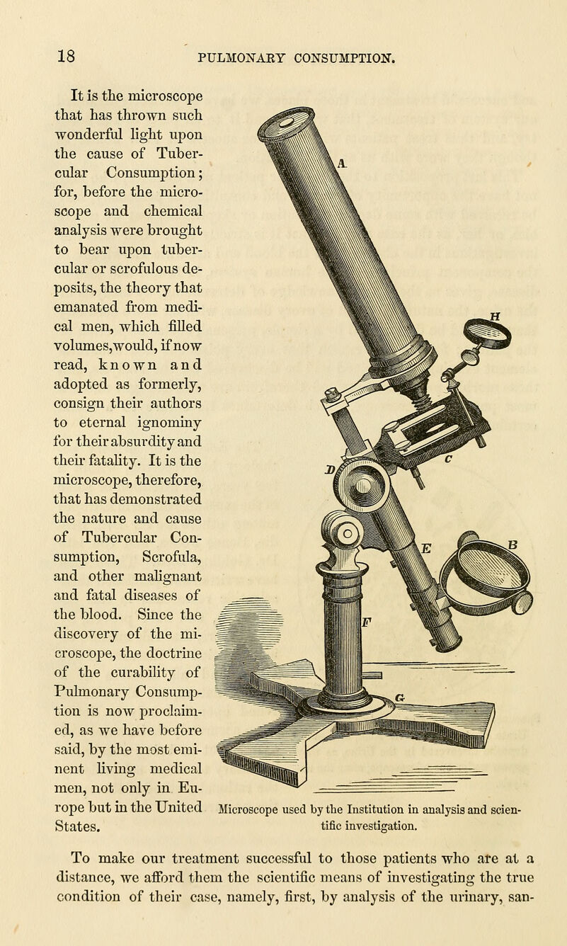 It is the microscope that has thrown such wonderful light upon the cause of Tuber- cular Consumption; for, before the micro- scope and chemical analysis were brought to bear upon tuber- cular or scrofulous de- posits, the theory that emanated from medi- cal men, which filled volumes,would, if now read, known and adopted as formerly, consign their authors to eternal ignominy for their absurdity and their fatality. It is the microscope, therefore, that has demonstrated the nature and cause of Tubercular Con- sumption, Scrofula, and other malignant and fatal diseases of the blood. Since the discovery of the mi- croscope, the doctrine of the curability of Pulmonary Consump- tion is now proclaim- ed, as we have before said, by the most emi- nent living medical men, not only in Eu- rope but in the United States. Microscope used by the Institution in analysis and scien- tific investigation. To make our treatment successful to those patients who are at a distance, we afford them the scientific means of investigating the true condition of their case, namely, first, by analysis of the urinary, san-