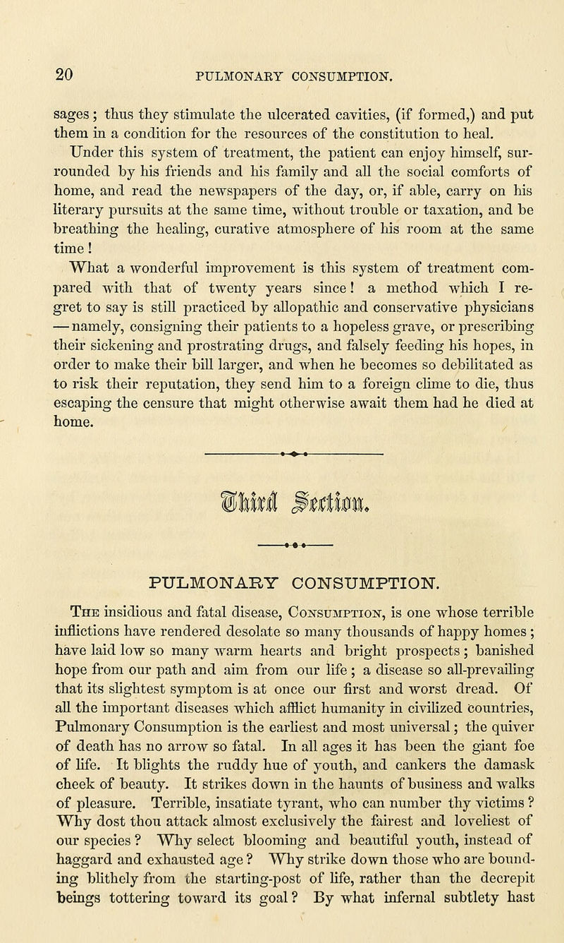 sages ; thus they stimulate the ulcerated cavities, (if formed,) and put them in a condition for the resources of the constitution to heal. Under this system of treatment, the patient can enjoy himself, sur- rounded by his friends and his family and all the social comforts of home, and read the newspapers of the day, or, if able, carry on his literary pursuits at the same time, without trouble or taxation, and be breathing the healing, curative atmosphere of his room at the same time! What a wonderful improvement is this system of treatment com- pared with that of twenty years since! a method which I re- gret to say is still practiced by allopathic and conservative physicians — namely, consigning their patients to a hopeless grave, or prescribing their sickening and prostrating drugs, and falsely feeding his hopes, in order to make their bill larger, and when he becomes so debilitated as to risk their reputation, they send him to a foreign clime to die, thus escaping the censure that might otherwise await them had he died at home. PULMONARY CONSUMPTION. The insidious and fatal disease, Consumption, is one whose terrible inflictions have rendered desolate so many thousands of happy homes ; have laid low so many warm hearts and bright prospects ; banished hope from our path and aim from our life ; a disease so all-prevailing that its slightest symptom is at once our first and worst dread. Of all the important diseases which afflict humanity in civilized Countries, Pulmonary Consumption is the earliest and most universal; the quiver of death has no arrow so fatal. In all ages it has been the giant foe of life. It blights the ruddy hue of youth, and cankers the damask cheek of beauty. It strikes down in the haunts of business and walks of pleasure. Terrible, insatiate tyrant, who can number thy victims ? Why dost thou attack almost exclusively the fairest and loveliest of our species ? Why select blooming and beautiful youth, instead of haggard and exhausted age ? Why strike down those who are bound- ing blithely from the starting-post of life, rather than the decrepit beings tottering toward its goal? By what infernal subtlety hast