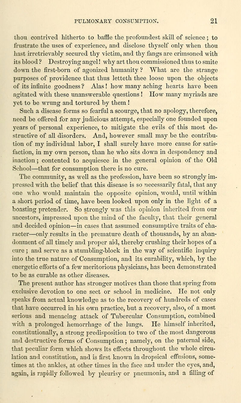 thou contrived hitherto to baffle the profoundest skill of science; to frustrate the uses of experience, and disclose thyself only when thou hast irretrievably secured thy victim, and thy fangs are crimsoned with its blood ? Destroying angel! why art thou commissioned thus to smite down the first-born of agonized humanity ? What are the strange purposes of providence that thus letteth thee loose upon the objects of its infinite goodness ? Alas! how many aching hearts have been agitated with these unanswerable questions ! How many myriads are yet to be wrung and tortured by them ! Such a disease forms so fearful a scourge, that no apology, therefore, need be offered for any judicious attempt, especially one founded upon years of personal experience, to mitigate the evils of this most de- structive of all disorders. And, however small may be the contribu- tion of my individual labor, I shall surely have more cause for satis- faction, in my own person, than he who sits down in despondency and inaction; contented to acquiesce in the general opinion of the Old School—that for consumption there is no cure. The community, as well as the profession, have been so strongly im- pressed with the belief that this disease is so necessarily fatal, that any one who would maintain the opposite opinion, would, until within a short period of time, have been looked upon only in the light of a boasting pretender. So strongly was this opinion inherited from our ancestors, impressed upon the mind of the faculty, that their general and decided opinion—in cases that assumed consumptive traits of cha- racter—only results in the premature death of thousands, by an aban- donment of all timely and proper aid, thereby crushing their hopes of a cure ; and serve as a stumbling-block in the way of scientific inquiry into the true nature of Consumption, and its curability, which, by the energetic efforts of a few meritorious physicians, has been demonstrated to be as curable as other diseases. The present author has stronger motives than those that spring from exclusive devotion to one sect or school in medicine. He not only speaks from actual knowledge as to the recovery of hundreds of cases that have occurred in his own practice, but a recovery, also, of a most serious and menacing attack of Tubercular Consumption, combined with a prolonged hemorrhage of the lungs. He himself inherited, constitutionally, a strong predisposition to two of the most dangerous and destructive forms of Consumption; namely, on the paternal side, that peculiar form which shows its effects throughout the whole circu- lation and constitution, and is first known in dropsical effusions, some- times at the ankles, at other times in the face and under the eyes, and, again, is rapidly followed by pleurisy or pneumonia, and a filling of