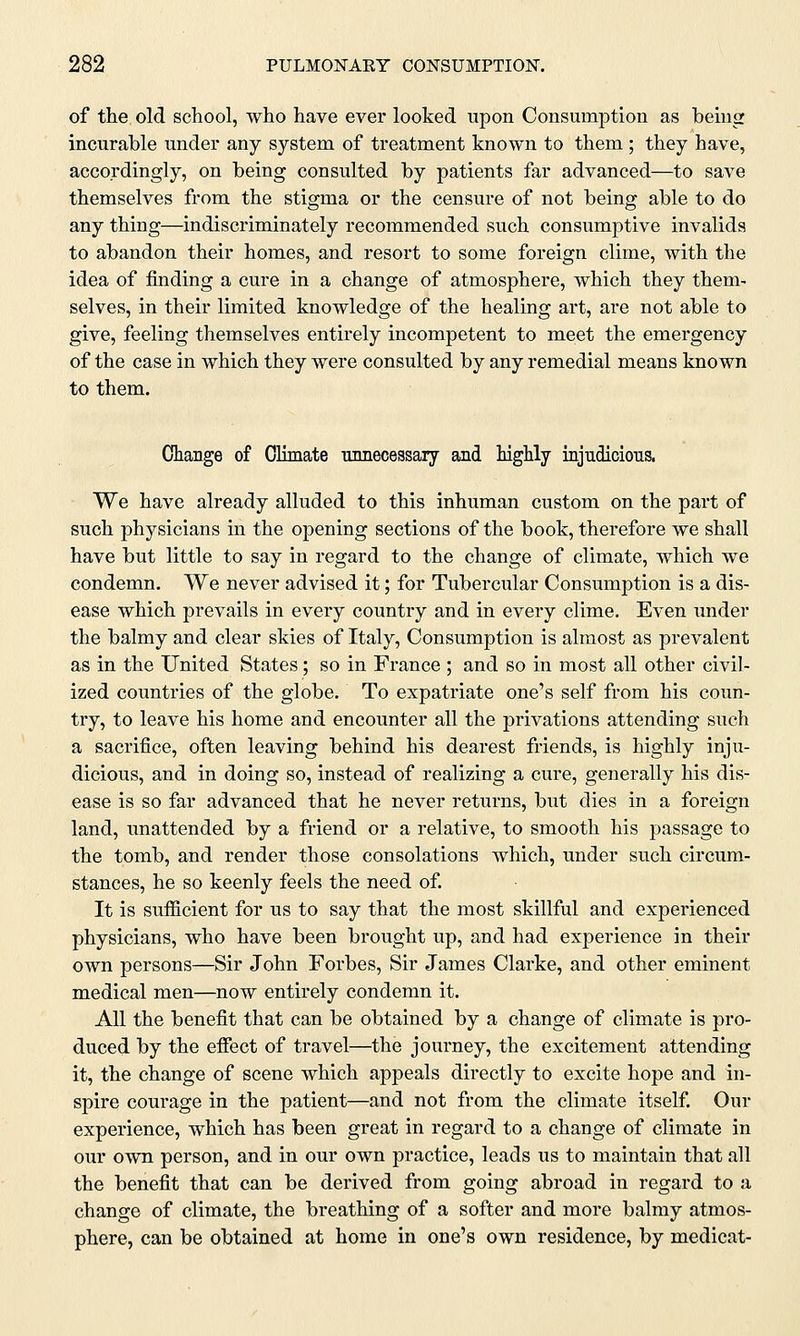 of the old school, who have ever looked upon Consumption as being incurable under any system of treatment known to them ; they have, accordingly, on being consulted by patients far advanced—to save themselves from the stigma or the censure of not being able to do any thing—indiscriminately recommended such consumptive invalids to abandon their homes, and resort to some foreign clime, with the idea of finding a cure in a change of atmosphere, which they them- selves, in their limited knowledge of the healing art, are not able to give, feeling themselves entirely incompetent to meet the emergency of the case in which they were consulted by any remedial means known to them. Change of Climate unnecessary and highly injudicious. We have already alluded to this inhuman custom on the part of such physicians hi the opening sections of the book, therefore we shall have but little to say in regard to the change of climate, which we condemn. We never advised it; for Tubercular Consumption is a dis- ease which prevails in every country and in every clime. Even under the balmy and clear skies of Italy, Consumption is almost as prevalent as in the United States; so in France ; and so in most all other civil- ized countries of the globe. To expatriate one's self from his coun- try, to leave his home and encounter all the privations attending such a sacrifice, often leaving behind his dearest friends, is highly inju- dicious, and in doing so, instead of realizing a cure, generally his dis- ease is so far advanced that he never returns, but dies in a foreign land, unattended by a friend or a relative, to smooth his passage to the tomb, and render those consolations which, under such circum- stances, he so keenly feels the need of. It is sufficient for us to say that the most skillful and experienced physicians, who have been brought up, and had experience in their own persons—Sir John Forbes, Sir James Clarke, and other eminent medical men—now entirely condemn it. All the benefit that can be obtained by a change of climate is pro- duced by the effect of travel—the journey, the excitement attending it, the change of scene which appeals directly to excite hope and in- spire courage in the patient—and not from the climate itself. Our experience, which has been great in regard to a change of climate in our own person, and in our own practice, leads us to maintain that all the benefit that can be derived from going abroad in regard to a change of climate, the breathing of a softer and more balmy atmos- phere, can be obtained at home in one's own residence, by medicat-