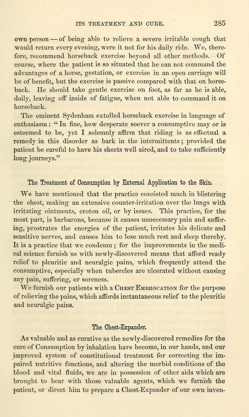own person — of being able to relieve a severe irritable cough that would return every evening, were it not for his daily ride. We, there- fore, recommend horseback exercise beyond all other methods. Of course, where the patient is so situated that he can not command the advantages of a horse, gestation, or exercise in an open carriage will be of benefit, but the exercise is passive compared with that on horse- back. He should take gentle exercise on foot, as far as he is able, daily, leaving off inside of fatigue, when not able to command it on horseback. The eminent Sydenham extolled horseback exercise in language of enthusiasm:  In fine, how desperate soever a consumptive may or is esteemed to be, yet I solemnly affirm that riding is as effectual a remedy in this disorder as bark in the intermittents; provided the patient be careful to have his sheets well aired, and to take sufficiently long journeys. The Treatment of Consumption by External Application to the Skin, We have mentioned that the practice consisted much in blistering the chest, making an extensive counter-irritation over the lungs with irritating ointments, croton oil, or by issues. This practice, for the most part, is barbarous, because it causes unnecessary pain and suffer- ing, prostrates the energies of the patient, irritates his delicate and sensitive nerves, and causes him to lose much rest and sleep thereby. It is a practice that we condemn ; for the improvements in the medi- cal science furnish us with newly-discovered means that afford ready relief to pleuritic and neuralgic pains, which frequently attend the consumptive, especially when tubercles are ulcerated without causing any pain, suffering, or soreness. We furnish our patients with a Chest Embrocation for the purpose of relieving the pains, which affords instantaneous relief to the pleuritic and neuralgic pains. The Chest-Expander. As valuable and as curative as the newly-discovered remedies for the cure of Consumption by inhalation have become, in our hands, and our improved system of constitutional treatment for correcting the im- paired nutritive functions, and altering the morbid conditions of the blood and vital fluids, we are in possession of other aids which are brought to bear with those valuable agents, which we furnish the patient, or direct him to prepare a Chest-Expander of our own inven-