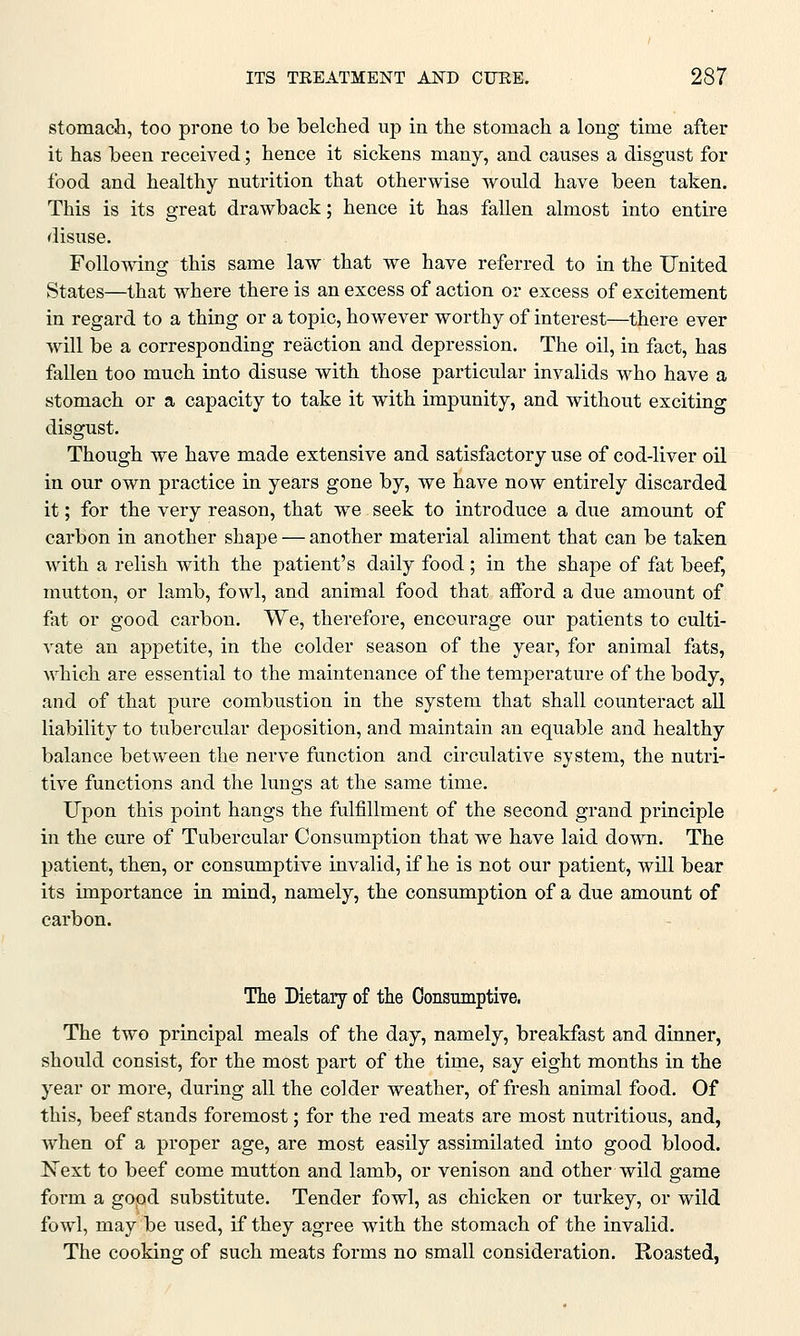 stomach, too prone to be belched up in the stomach a long time after it has been received; hence it sickens many, and causes a disgust for food and healthy nutrition that otherwise would have been taken. This is its great drawback; hence it has fallen almost into entire disuse. Following this same law that we have referred to in the United States—that where there is an excess of action or excess of excitement in regard to a thing or a topic, however worthy of interest—there ever will be a corresponding reaction and depression. The oil, in fact, has fallen too much into disuse with those particular invalids who have a stomach or a capacity to take it with impunity, and without exciting disgust. Though we have made extensive and satisfactory use of cod-liver oil in our own practice in years gone by, we have now entirely discarded it; for the very reason, that we seek to introduce a due amount of carbon in another shape — another material aliment that can be taken with a relish with the patient's daily food; in the shape of fat beef, mutton, or lamb, fowl, and animal food that afford a due amount of fat or good carbon. We, therefore, encourage our patients to culti- vate an appetite, in the colder season of the year, for animal fats, which are essential to the maintenance of the temperature of the body, and of that pure combustion in the system that shall counteract all liability to tubercular deposition, and maintain an equable and healthy balance between the nerve function and circulative system, the nutri- tive functions and the lungs at the same time. Upon this point hangs the fulfillment of the second grand principle in the cure of Tubercular Consumption that we have laid down. The patient, them or consumptive invalid, if he is not our patient, will bear its importance in mind, namely, the consumption of a due amount of carbon. The Dietary of the Consumptive. The two principal meals of the day, namely, breakfast and dinner, should consist, for the most part of the time, say eight months in the year or more, during all the colder weather, of fresh animal food. Of this, beef stands foremost; for the red meats are most nutritious, and, Avhen of a proper age, are most easily assimilated into good blood. Next to beef come mutton and lamb, or venison and other wild game form a good substitute. Tender fowl, as chicken or turkey, or wild fowl, may be used, if they agree with the stomach of the invalid. The cooking of such meats forms no small consideration. Roasted,