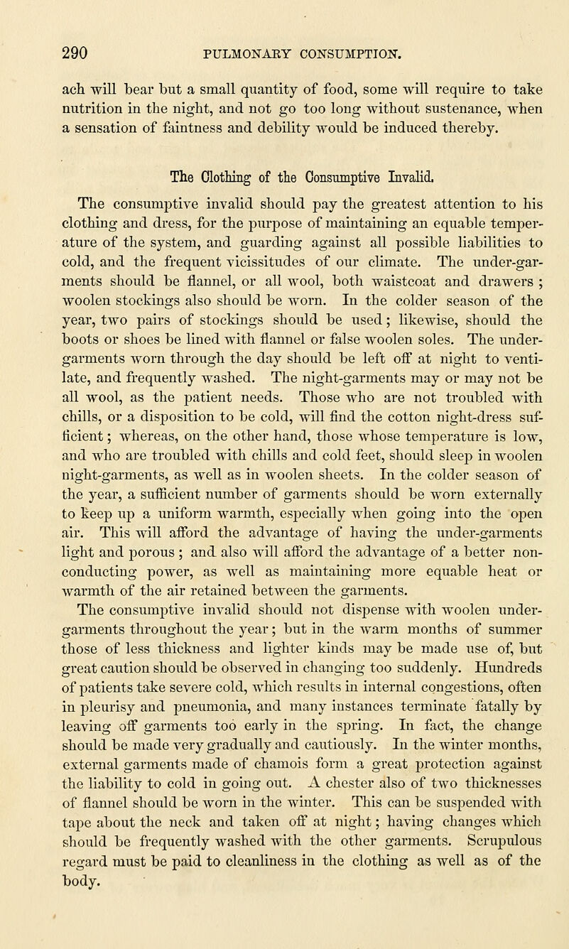 ach will bear but a small quantity of food, some will require to take nutrition in the night, and not go too long without sustenance, when a sensation of faintness and debility would be induced thereby. The Clothing of the Consumptive Invalid. The consumptive invalid should pay the greatest attention to his clothing and dress, for the purpose of maintaining an equable temper- ature of the system, and guarding against all possible liabilities to cold, and the frequent vicissitudes of our climate. The under-gar- ments should be flannel, or all wool, both waistcoat and drawers ; woolen stockings also should be worn. In the colder season of the year, two pairs of stockings should be used; likewise, should the boots or shoes be lined with flannel or false woolen soles. The under- garments worn through the day should be left off at night to venti- late, and frequently washed. The night-garments may or may not be all wool, as the patient needs. Those who are not troubled with chills, or a disposition to be cold, will find the cotton night-dress suf- ficient ; whereas, on the other hand, those whose temperature is low, and who are troubled with chills and cold feet, should sleep in woolen night-garments, as well as in woolen sheets. In the colder season of the year, a sufficient number of garments should be worn externally to keep up a uniform warmth, especially when going into the open air. This will afford the advantage of having the under-garments light and porous ; and also will afford the advantage of a better non- conducting power, as well as maintaining more equable heat or warmth of the air retained between the garments. The consumptive invalid should not dispense with woolen under- garments throughout the year; but in the warm months of summer those of less thickness and lighter kinds may be made use of, but great caution should be observed in changing too suddenly. Hundreds of patients take severe cold, which results in internal congestions, often in pleurisy and pneumonia, and many instances terminate fatally by leaving off garments too early in the spring. In fact, the change should be made very gradually and cautiously. In the winter months, external garments made of chamois form a great protection against the liability to cold in going out. A Chester also of two thicknesses of flannel should be Avorn in the winter. This can be suspended with tape about the neck and taken off at night; having changes which should be frequently washed with the other garments. Scrupulous regard must be paid to cleanliness in the clothing as well as of the body.