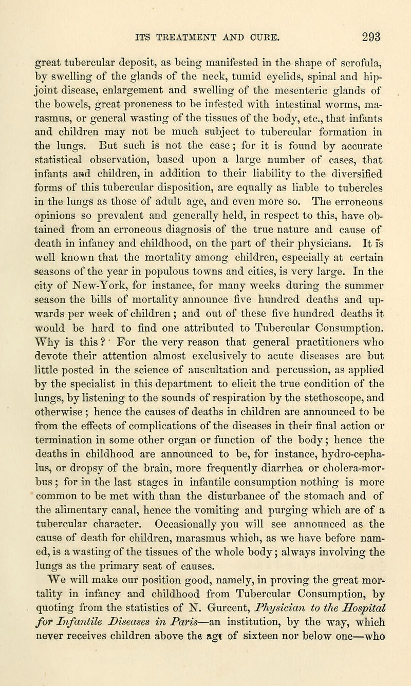 great tubercular deposit, as being manifested in the shape of scrofula, by swelling of the glands of the neck, tumid eyelids, spinal and hip- joint disease, enlargement and swelling of the mesenteric glands of the bowels, great proneness to be infested with intestinal worms, ma- rasmus, or general wasting of the tissues of the body, etc., that infants and children may not be much subject to tubercular formation in the lungs. But such is not the case; for it is found by accurate statistical observation, based upon a large number of cases, that infants aad children, in addition to their liability to the diversified forms of this tubercular disposition, are equally as liable to tubercles in the lungs as those of adult age, and even more so. The erroneous opinions so prevalent and generally held, in respect to this, have ob- tained from an erroneous diagnosis of the true nature and cause of death in infancy and childhood, on the part of their physicians. It Is well known that the mortality among children, especially at certain seasons of the year in populous towns and cities, is very large. In the city of New-York, for instance, for many weeks during the summer season the bills of mortality announce five hundred deaths and up- wards per week of children ; and out of these five hundred deaths it would be hard to find one attributed to Tubercular Consumption. Why is this ? ' For the very reason that general practitioners who devote their attention almost exclusively to acute diseases are but little posted in the science of auscultation and percussion, as applied by the specialist in this department to elicit the true condition of the lungs, by listening to the sounds of respiration by the stethoscope, and otherwise ; hence the causes of deaths in children are announced to be from the effects of complications of the diseases in their final action or termination in some other organ or function of the body; hence the deaths in childhood are announced to be, for instance, hydro-cepha- lus, or dropsy of the brain, more frequently diarrhea or cholera-mor- bus ; for in the last stages in infantile consumption nothing is more common to be met with than the disturbance of the stomach and of the alimentary canal, hence the vomiting and purging which are of a tubercular character. Occasionally you will see announced as the cause of death for children, marasmus which, as we have before nam- ed, is a wasting of the tissues of the whole body; always involving the lungs as the primary seat of causes. We will make our position good, namely, in proving the great mor- tality in infancy and childhood from Tubercular Consumption, by quoting from the statistics of N. Gurcent, Physician to the Hospital for Infantile Diseases in Paris—an institution, by the way, which never receives children above the agf of sixteen nor below one—who