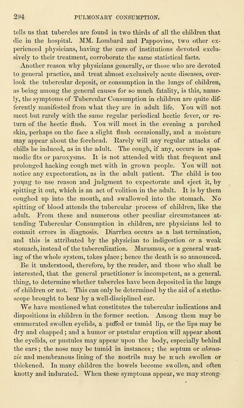 tells us that tubercles are found in two thirds of all the children that die in the hospital. MM. Lombard and Pappovine, two other ex- perienced physicians, having the care of institutions devoted exclu- sively to their treatment, corroborate the same statistical facts. Another reason why physicians generally, or those who are devoted to general practice, and treat almost exclusively acute diseases, over- look the tubercular deposit, or consumption in the lungs of children, as being among the general causes for so much fatality, is this, name- ly, the symptoms of Tubercular Consumption in children are quite dif- ferently manifested from what they are in adult life. You will not meet but rarely with the same regular periodical hectic fever, or re- turn of the hectic flush. You will meet in the evening a parched skin, perhaps on the face a slight flush occasionally, and a moisture may appear about the forehead. Rarely will any regular attacks of chills be induced, as in the adult. The cough, if any, occurs in spas- modic fits or paroxysms. It is not attended with that frequent and prolonged hacking cough met with in grown people. You will not notice any expectoration, as in the adult patient. The child is too young to use reason and judgment to expectorate and eject it, by spitting it out, which is an act of volition in the adult. It is by them coughed up into the mouth, and swallowed into the stomach. No spitting of blood attends the tubercular process of children, like the adult. From these and numerous other peculiar circumstances at- tending Tubercular Consumption in children, are physicians led to commit errors in diagnosis. Diarrhea occurs as a last termination, and this is attributed by the physician to indigestion or a weak stomach, instead of the tuberculization. Marasmus, or a general wast- ing of the whole system, takes place; hence the death is so announced. Be it understood, therefore, by the reader, and those who shall be interested, that the general practitioner is incompetent, as a general, thing, to determine whether tubercles have been deposited in the lungs of children or not. This can only be determined by the aid of a stetho- scope brought to bear by a well-disciplined ear. We have mentioned what constitutes the tubercular indications and dispositions in children in the former section. Among them may be enumerated swollen eyelids, a puffed or tumid lip, or the lips may be dry and chapped; and a humor or pustular eruption will appear about the eyelids, or pustules may appear upon the body, especially behind the ears ; the nose may be tumid in instances ; the septum or alcenar zie and membranous lining of the nostrils may be rruch swollen or thickened. In many children the bowels become sw ollen, and often knotty and indurated. When these symptoms appear, we may strong-