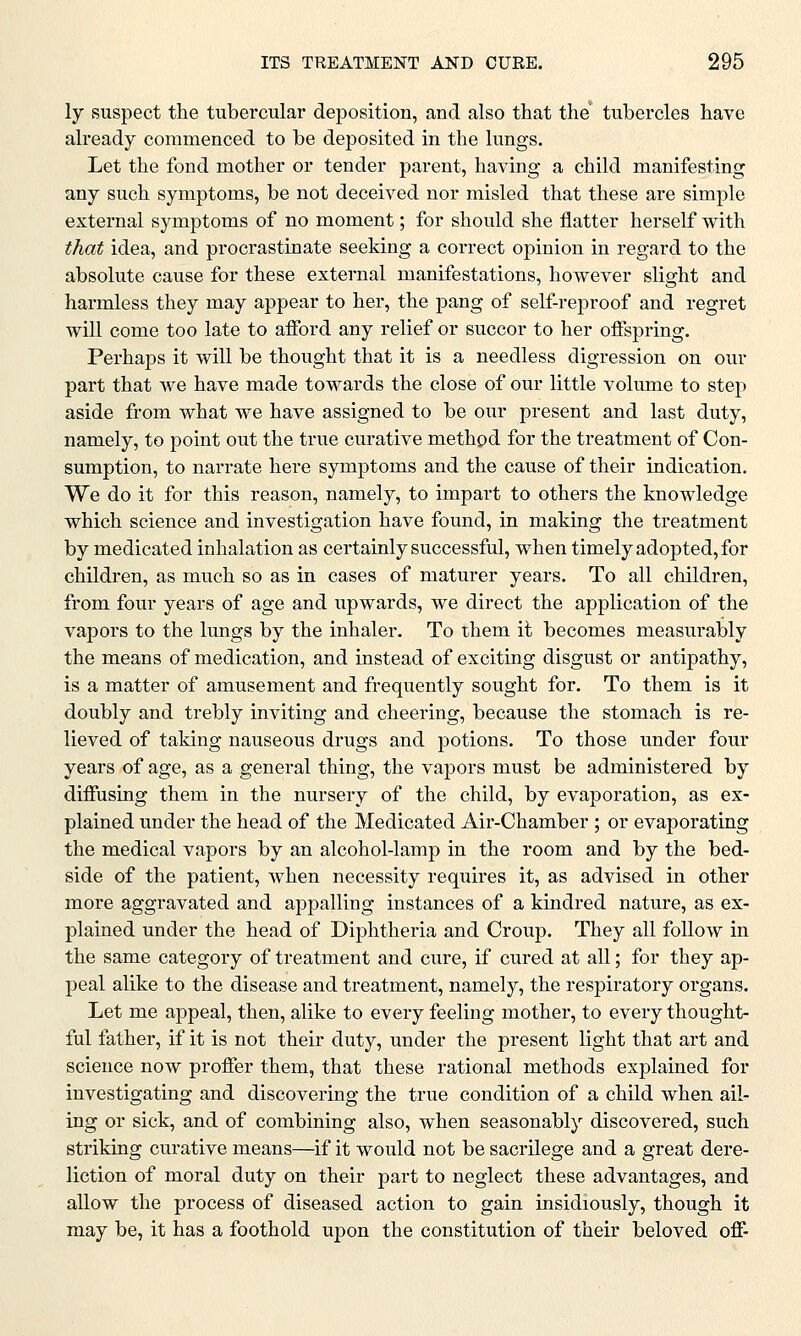 ly suspect the tubercular deposition, and also that the* tubercles have already commenced to be deposited in the lungs. Let the fond mother or tender parent, having a child manifesting any such symptoms, be not deceived nor misled that these are simple external symptoms of no moment; for should she flatter herself with that idea, and procrastinate seeking a correct opinion in regard to the absolute cause for these external manifestations, however slight and harmless they may appear to her, the pang of self-reproof and regret will come too late to afford any relief or succor to her offspring. Perhaps it will be thought that it is a needless digression on our part that we have made towards the close of our little volume to step aside from what we have assigned to be our present and last duty, namely, to point out the true curative method for the treatment of Con- sumption, to narrate here symptoms and the cause of their indication. We do it for this reason, namely, to impart to others the knowledge which science and investigation have found, in making the treatment by medicated inhalation as certainly successful, when timely adopted, for children, as much so as in cases of maturer years. To all children, from four years of age and upwards, we direct the application of the vapors to the lungs by the inhaler. To them it becomes measurably the means of medication, and instead of exciting disgust or antipathy, is a matter of amusement and frequently sought for. To them is it doubly and trebly inviting and cheering, because the stomach is re- lieved of taking nauseous drugs and potions. To those under four years of age, as a general thing, the vapors must be administered by diffusing them in the nursery of the child, by evaporation, as ex- plained under the head of the Medicated Air-Chamber; or evaporating the medical vapors by an alcohol-lamp in the room and by the bed- side of the patient, when necessity requires it, as advised in other more aggravated and appalling instances of a kindred nature, as ex- plained under the head of Diphtheria and Croup. They all follow in the same category of treatment and cure, if cured at all; for they ap- peal alike to the disease and treatment, namely, the respiratory organs. Let me appeal, then, alike to every feeling mother, to every thought- ful father, if it is not their duty, under the present light that art and science now proffer them, that these rational methods explained for investigating and discovering the true condition of a child when ail- ing or sick, and of combining also, when seasonably discovered, such striking curative means—if it would not be sacrilege and a great dere- liction of moral duty on their part to neglect these advantages, and allow the process of diseased action to gain insidiously, though it may be, it has a foothold upon the constitution of their beloved off-