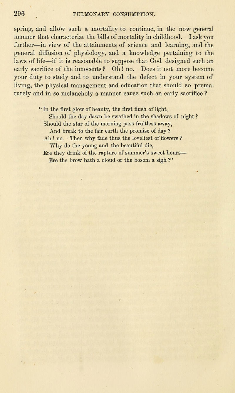 spring, and allow such a mortality to continue, in the now general manner that characterize the bills of mortality in childhood. I ask you further—in view of the attainments of science and learning, and the general diffusion of physiology, and a knowledge pertaining to the laws of life—if it is reasonable to suppose that God designed such an early sacrifice of the innocents ? Oh ! no. Does it not more become your duty to study and to understand the defect in your system of living, the physical management and education that should so prema- turely and in so melancholy a manner cause such an early sacrifice ? In the first glow of beauty, the first flush of light, Should the day-dawn be swathed in the shadows of night ? Should the star of the morning pass fruitless away, And break to the fair earth the promise of day ? Ah ! no. Then why fade thus the loveliest of flowers ? Why do the young and the beautiful die, Ere they drink of the rapture of summer's sweet hours— Ere the brow hath a cloud or the bosom a sigh ?
