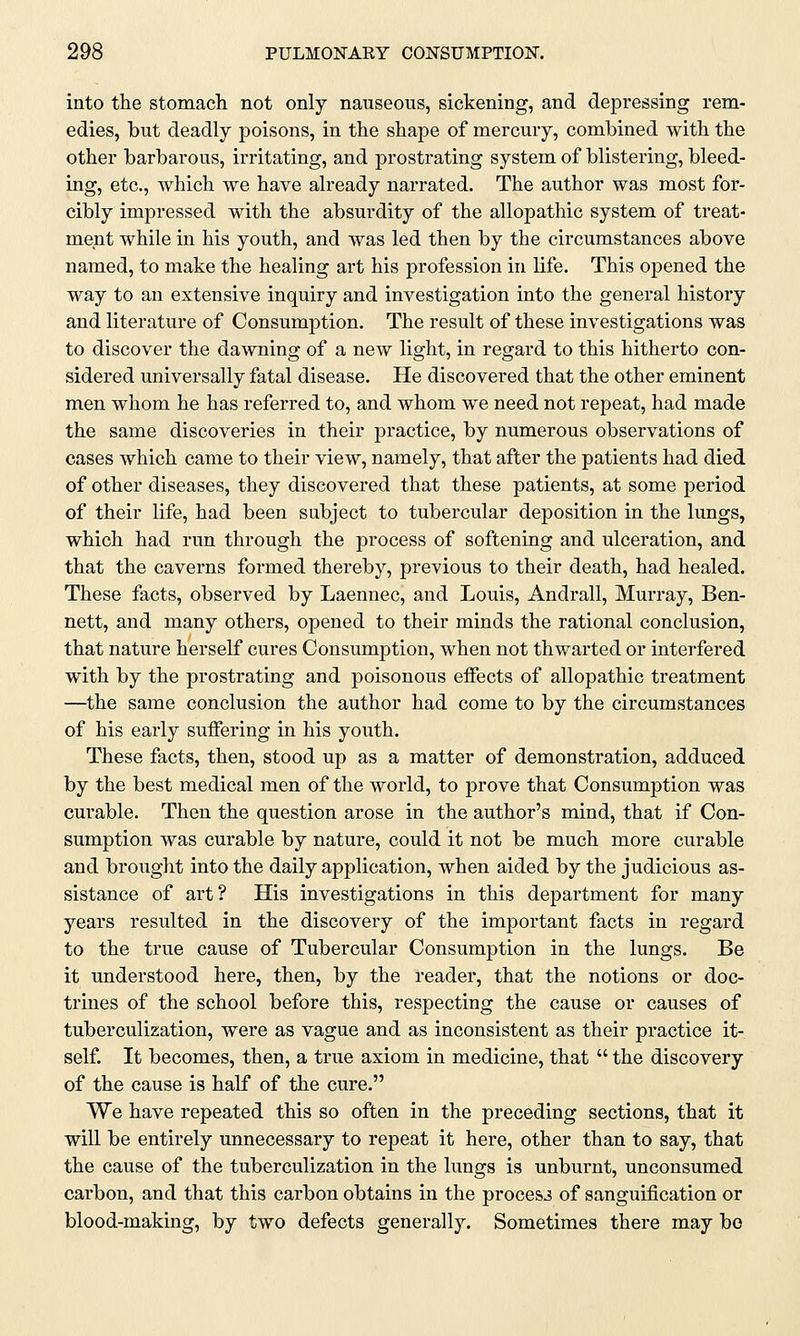into the stomach not only nauseous, sickening, and depressing rem- edies, but deadly poisons, in the shape of mercury, combined with the other barbarous, irritating, and prostrating system of blistering, bleed- ing, etc., which we have already narrated. The author was most for- cibly impressed with the absurdity of the allopathic system of treat- ment while in his youth, and was led then by the circumstances above named, to make the healing art his profession in life. This opened the way to an extensive inquiry and investigation into the general history and literature of Consumption. The result of these investigations was to discover the dawning of a new light, in regard to this hitherto con- sidered universally fatal disease. He discovered that the other eminent men whom he has referred to, and whom we need not repeat, had made the same discoveries in their practice, by numerous observations of cases which came to their view, namely, that after the patients had died of other diseases, they discovered that these patients, at some period of their life, had been subject to tubercular deposition in the lungs, which had run through the process of softening and ulceration, and that the caverns formed thereby, previous to their death, had healed. These facts, observed by Laennec, and Louis, Andrall, Murray, Ben- nett, and many others, opened to their minds the rational conclusion, that nature herself cures Consumption, when not thwarted or interfered with by the prostrating and poisonous effects of allopathic treatment —the same conclusion the author had come to by the circumstances of his early suffering in his youth. These facts, then, stood up as a matter of demonstration, adduced by the best medical men of the world, to prove that Consumption was curable. Then the question arose in the author's mind, that if Con- sumption was curable by nature, could it not be much more curable and brought into the daily application, when aided by the judicious as- sistance of art? His investigations in this department for many years resulted in the discovery of the important facts in regard to the true cause of Tubercular Consumption in the lungs. Be it understood here, then, by the reader, that the notions or doc- trines of the school before this, respecting the cause or causes of tuberculization, were as vague and as inconsistent as their practice it- self. It becomes, then, a true axiom in medicine, that  the discovery of the cause is half of the cure. We have repeated this so often in the preceding sections, that it will be entirely unnecessary to repeat it here, other than to say, that the cause of the tuberculization in the lungs is unburnt, unconsumed carbon, and that this carbon obtains in the process of sanguification or blood-making, by two defects generally. Sometimes there may be