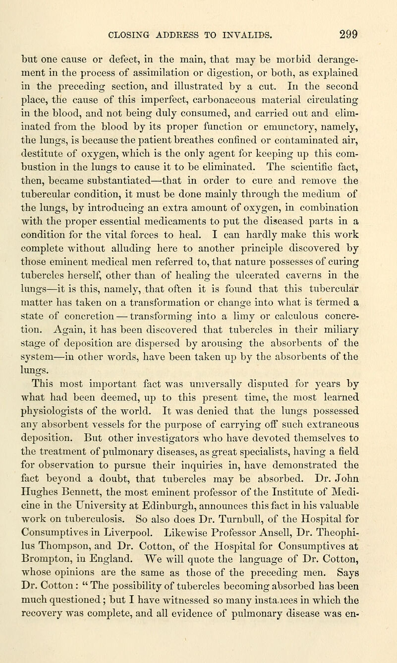but one cause or defect, in the main, that may be mor bid derange- ment in the process of assimilation or digestion, or both, as explained in the preceding section, and illustrated by a cut. In the second place, the cause of this imperfect, carbonaceous material circulating in the blood, and not being duly consumed, and carried out and elim- inated from the blood by its proper function or emunctory, namely, the lungs, is because the patient breathes confined or contaminated air, destitute of oxygen, which is the only agent for keeping up this com- bustion in the lungs to cause it to be eliminated. The scientific fact, then, became substantiated—-that in order to cure and remove the tubercular condition, it must be done mainly through the medium of the lungs, by introducing an extra amount of oxygen, in combination with the proper essential medicaments to put the diseased parts in a condition for the vital forces to heal. I can hardly make this work complete without alluding here to another principle discovered by those eminent medical men referred to, that nature possesses of curing tubercles herself, other than of healing the ulcerated caverns in the lungs—it is this, namely, that often it is found that this tubercular matter has taken on a transformation or change into what is termed a state of concretion — transforming into a limy or calculous concre- tion. Again, it has been discovered that tubercles in their miliary stage of deposition are dispersed by arousing the absorbents of the system—in other words, have been taken up by the absorbents of the lungs. This most important fact was universally disputed for years by what had been deemed, up to this present time, the most learned physiologists of the world. It was denied that the lungs possessed any absorbent vessels for the purpose of carrying off such extraneous deposition. But other investigators who have devoted themselves to the treatment of pulmonary diseases, as great specialists, having a field for observation to pursue their inquiries in, have demonstrated the fact beyond a doubt, that tubercles may be absorbed. Dr. John Hughes Bennett, the most eminent professor of the Institute of Medi- cine in the University at Edinburgh, announces this fact in his valuable work on tuberculosis. So also does Dr. Turnbull, of the Hospital for Consumptives in Liverpool. Likewise Professor Ansell, Dr. Theophi- lus Thompson, and Dr. Cotton, of the Hospital for Consumptives at Brompton, in England. We will quote the language of Dr. Cotton, whose opinions are the same as those of the preceding men. Says Dr. Cotton:  The possibility of tubercles becoming absorbed has been much questioned; but I have witnessed so many instances in which the recovery was complete, and all evidence of pulmonary disease was en-