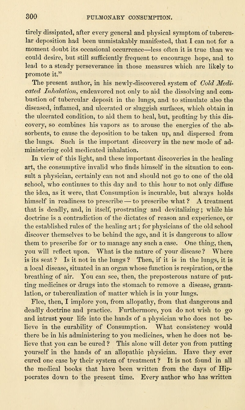 tirely dissipated, after every general and physical symptom of tubercu- lar deposition had been unmistakably manifested, that I can not for a moment doubt its occasional occurrence—less often it is true than we could desire, but still sufficiently frequent to encourage hope, and to lead to a steady perseverance in those measures which are likely to promote it. The present author, in his newly-discovered system of Gold Medi- cated Inhalation, endeavored not only to aid the dissolving and com- bustion of tubercular deposit in the lungs, and to stimulate also the diseased, inflamed, and ulcerated or sluggish surfaces, which obtain in the ulcerated condition, to aid them to heal, but, profiting by this dis- covery, so combines his vapors as to arouse the energies of the ab- sorbents, to cause the deposition to be taken up, and dispersed from the lungs. Such is the important discovery in the new mode of ad- ministering cold medicated inhalation. In view of this light, and these important discoveries in the healing art, the consumptive invalid who finds himself in the situation to con- sult a physician, certainly can not and should not go to one of the old school, who continues to this day and to this hour to not only diffuse the idea, as it were, that Consumption is incurable, but always holds himself in readiness to prescribe — to prescribe what ? A treatment that is deadly, and, in itself, prostrating and devitalizing; while his doctrine is a contradiction of the dictates of reason and experience, or the established rules of the healing art; for physicians of the old school discover themselves to be behind the age, and it is dangerous to allow them to prescribe for or to manage any such a case. One thing, then, you will reflect upon. What is the nature of your disease ? Where is its seat ? Is it not in the lungs ? Then, if it is in the lungs, it is a local disease, situated in an organ whose function is respiration, or the breathing of air. You can see, then, the preposterous nature of put- ting medicines or drugs into the stomach to remove a disease, granu- lation, or tuberculization of matter which is in your lungs. Flee, then, I implore you, from allopathy, from that dangerous and deadly doctrine and practice. Furthermore, you do not wish to go and intrust your life into the hands of a physician who does not be* lieve in the curability of Consumption. What consistency would there be in his administering to you medicines, when he does not be- lieve that you can be cured ? This alone will deter you from putting yourself in the hands of an allopathic physician. Have they ever cured one case by their system of treatment ? It is not found in all the medical books that have been written from the days of Hip- pocrates down to the present time. Every author who has written