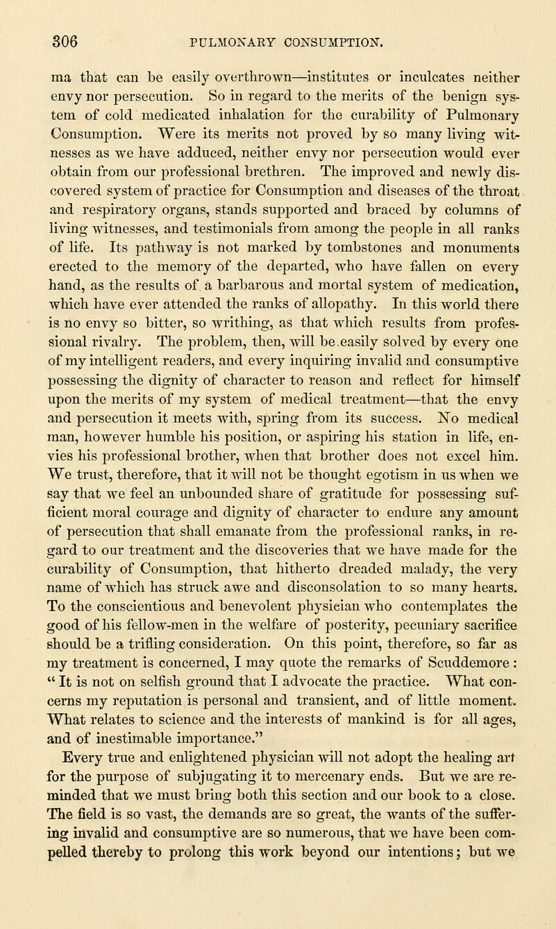 ma that can be easily overthrown—institutes or inculcates neither envy nor persecution. So in regard to the merits of the benign sys- tem of cold medicated inhalation for the curability of Pulmonary Consumption. Were its merits not proved by so many living wit- nesses as we have adduced, neither envy nor persecution would ever obtain from our professional brethren. The improved and newly dis- covered system of practice for Consumption and diseases of the throat and respiratory organs, stands supported and braced by columns of living witnesses, and testimonials from among the people in all ranks of life. Its pathway is not marked by tombstones and monuments erected to the memory of the departed, who have fallen on every hand, as the results of a barbarous and mortal system of medication, which have ever attended the ranks of allopathy. In this world there is no envy so bitter, so writhing, as that which results from profes- sional rivalry. The problem, then, will be.easily solved by every one of my intelligent readers, and every inquiring invalid and consumptive possessing the dignity of character to reason and reflect for himself upon the merits of my system of medical treatment—that the envy and persecution it meets with, spring from its success. No medical man, however humble his position, or aspiring his station in life, en- vies his professional brother, when that brother does not excel him. We trust, therefore, that it will not be thought egotism in us when we say that we feel an unbounded share of gratitude for possessing suf- ficient moral courage and dignity of character to endure any amount of persecution that shall emanate from the professional ranks, in re- gard to our treatment and the discoveries that we have made for the curability of Consumption, that hitherto dreaded malady, the very name of which has struck awe and disconsolation to so many hearts. To the conscientious and benevolent physieian who contemplates the good of his fellow-men in the welfare of posterity, pecuniary sacrifice should be a trifling consideration. On this point, therefore, so far as my treatment is concerned, I may quote the remarks of Scuddemore :  It is not on selfish ground that I advocate the practice. What con- cerns my reputation is personal and transient, and of little moment. What relates to science and the interests of mankind is for all ages, and of inestimable importance. Every true and enlightened physician will not adopt the healing art for the purpose of subjugating it to mercenary ends. But we are re- minded that we must bring both this section and our book to a close. The field is so vast, the demands are so great, the wants of the suffer- ing invalid and consumptive are so numerous, that we have been com- pelled thereby to prolong this work beyond our intentions; but we