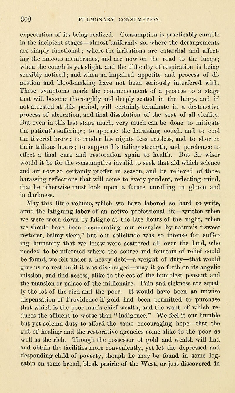 expectation of its being realized. Consumption is practicably curable in the incipient stages—almost uniformly so, where the derangements are simply functional; where the irritations are catarrhal and affect- ing the mucous membranes, and are now on the road to the lungs ; when the cough is yet slight, and the difficulty of respiration is being sensibly noticed; and when an impaired appetite and process of di- gestion and blood-making have not been seriously interfered with. These symptoms mark the commencement of a process to a stage that will become thoroughly and deeply seated in the lungs, and if not arrested at this period, will certainly terminate in a destructive process of ulceration, and final dissolution of the seat of all vitality. But even in this last stage much, very much can be done to mitigate the patient's suffering; to appease the harassing cough, and to cool the fevered brow; to render his nights less restless, and to shorten their tedious hours; to support his failing strength, and perchance to effect a final cure and restoration again to health. But far wiser would it be for the consumptive invalid to seek that aid which science and art now so certainly proffer in season, and be relieved of those harassing reflections that will come to every prudent, reflecting mind, that he otherwise must look upon a future unrolling in gloom and in darkness. May this little volume, which we have labored so hard to write, amid the fatiguing labor of an active professional life—written when we were worn down by fatigue at the late hours of the night, when we should have been recuperating our energies by nature's  sweet restorer, balmy sleep, but our solicitude was so intense for suffer- ing humanity that we knew were scattered all over the land, who needed to be informed where the source and fountain of relief could be found, we felt under a heavy debt—a weight of duty—that would give us no rest until it was discharged—may it go forth on its angelic mission, and find access, alike to the cot of the humblest peasant and the mansion or palace of the millionaire. Pain and sickness are equal- ly the lot of the rich and the poor. It would have been an unwise dispensation of Providence if gold had been permitted to purchase that which is the poor man's chief wealth, and the want of which re- duces the affluent to worse than  indigence. We feel it our humble but yet solemn duty to afford the same encouraging hope—that the gift of healing and the restorative agencies come alike to the poor as well as the rich. Though the possessor of gold and wealth will find and obtain tin facilities more conveniently, yet let the depressed and desponding child of poverty, though he may be found in some log- cabin on some broad, bleak prairie of the West, or just discovered in