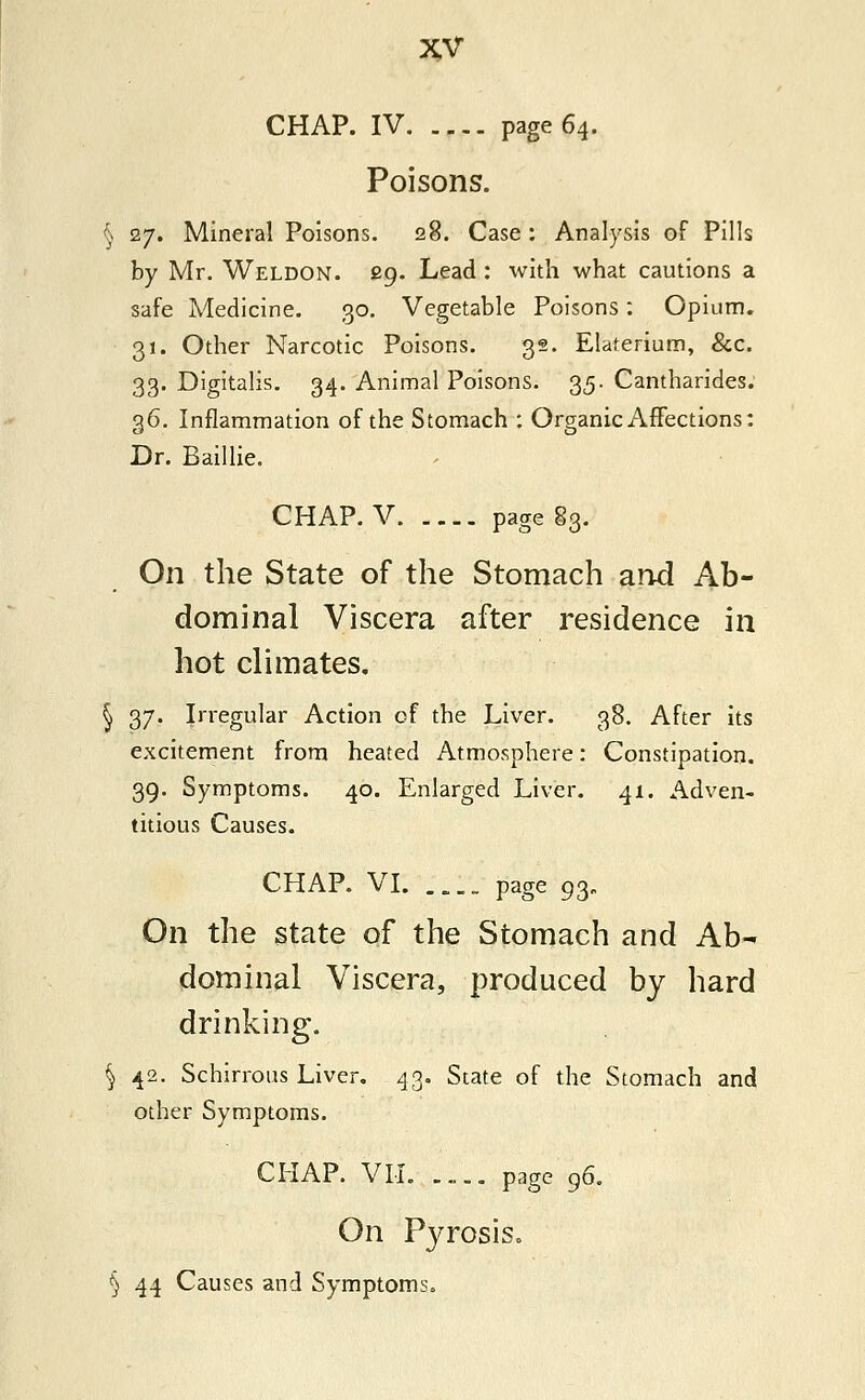 CHAP. IV page 64. Poisons. ) 27. Mineral Poisons. 28. Case: Analysis of Pills by Mr. Weldon. 29. Lead : with what cautions a safe Medicine. 30. Vegetable Poisons: Opium. 31. Other Narcotic Poisons. 32. Elaterium, &c. 33. Digitalis. 34. Animal Poisons. 35. Cantharides. 36. Inflammation of the Stomach : Organic Affections: Dr. Baillie. CHAP. V page 83. On the State of the Stomach and Ab- dominal Viscera after residence in hot climates. § 37. Irregular Action of the Liver. 38. After its excitement from heated Atmosphere: Constipation. 39. Symptoms. 40. Enlarged Liver. 41. Adven- titious Causes. CHAP. VI. ;.:; page 93„ On the state of the Stomach and Ab- dominal Viscera, produced by hard drinking. § 42. Schirrous Liver. 43. State of the Stomach and other Symptoms. CHAP. VII. .... page 96. On Pyrosis. § 44 Causes and Symptoms.