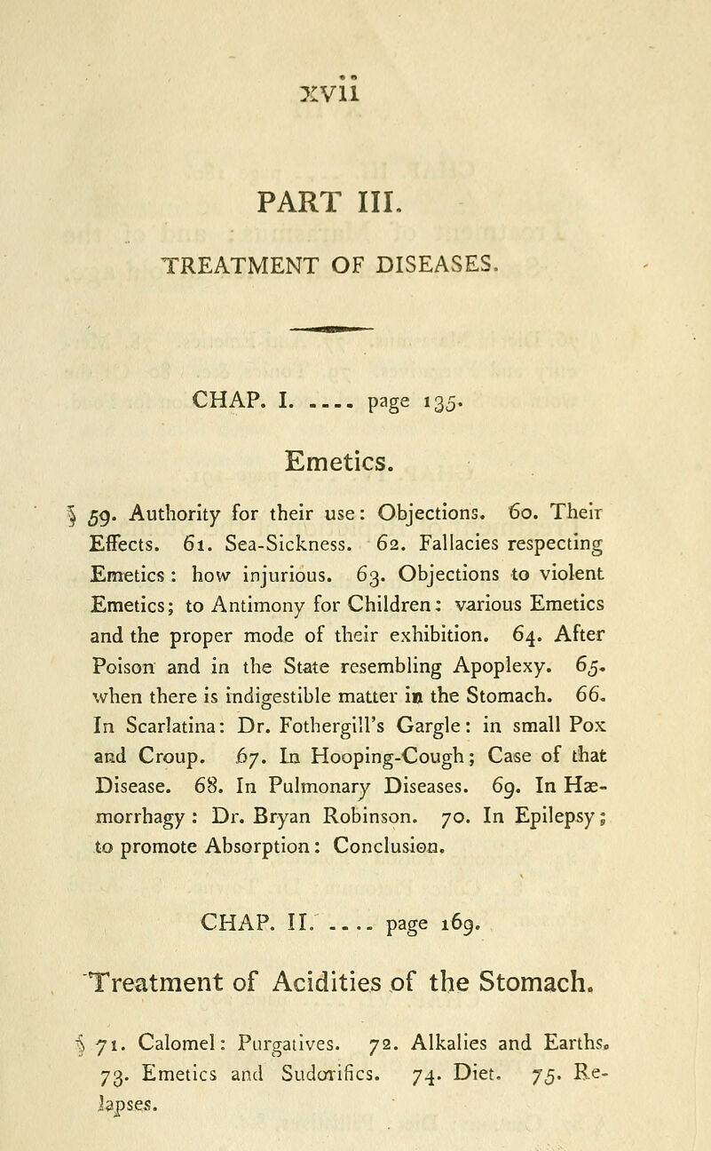 xyii PART III. TREATMENT OF DISEASES. CHAP. I page 135. Emetics. | 59. Authority for their use: Objections. 60. Their Effects. 61. Sea-Sickness. 62. Fallacies respecting Emetics : how injurious. 63. Objections to violent Emetics; to Antimony for Children: various Emetics and the proper mode of their exhibition. 64. After Poison and in the State resembling Apoplexy. 65. when there is indigestible matter in the Stomach. 66. In Scarlatina: Dr. Fothergill's Gargle: in small Pox and Croup. 6j. In Hooping-Cough; Case of that Disease. 68. In Pulmonary Diseases. 69. In Has- morrhagy : Dr. Bryan Robinson. 70. In Epilepsy; to promote Absorption: Conclusion. CHAP. II page 169. Treatment of Acidities of the Stomach. i 71. Calomel: Purgatives. 72. Alkalies and Earths. 73. Emetics and Sudorifics. 74. Diet. 75. Re- lapses.