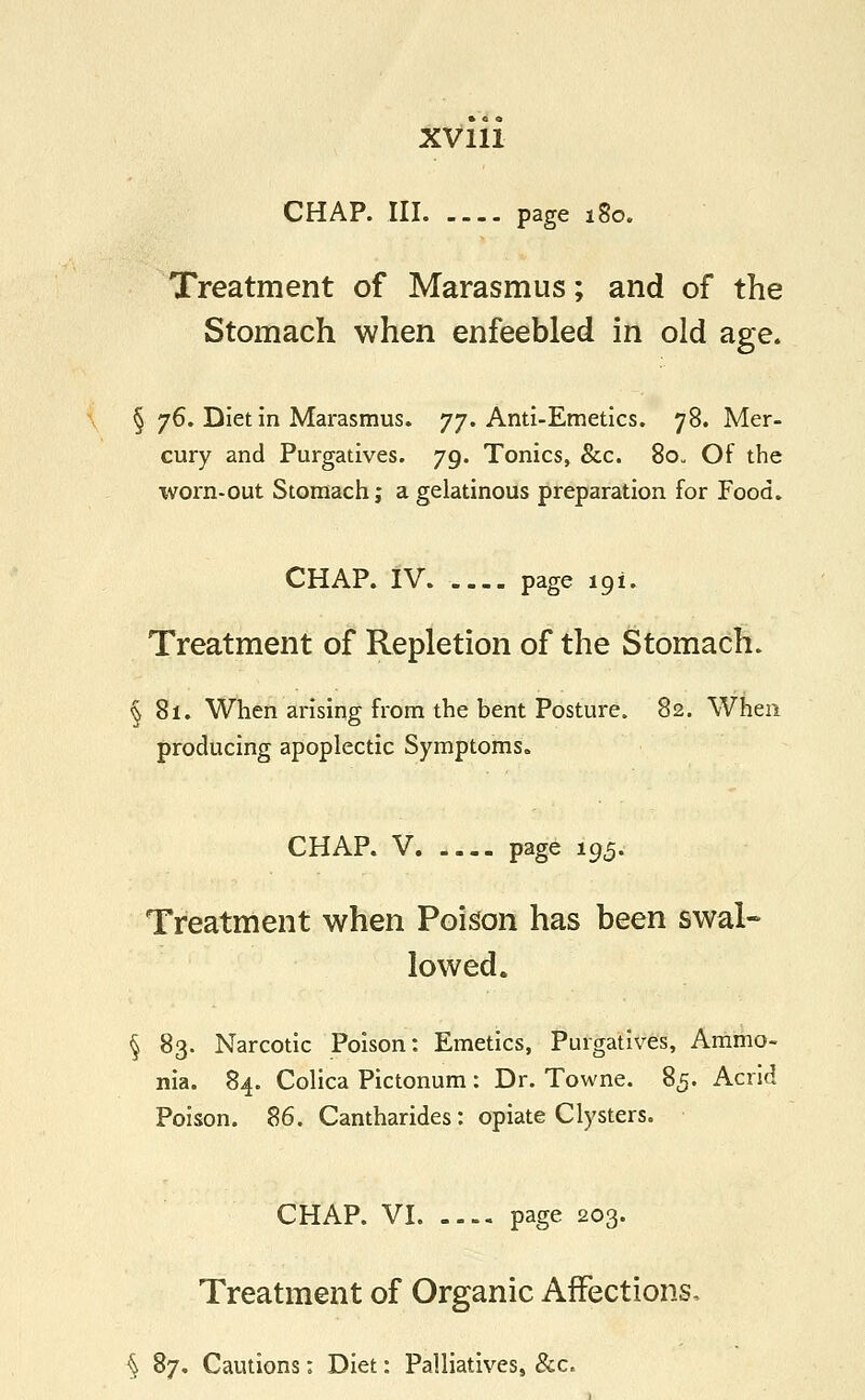 CHAP. Ill page 180. Treatment of Marasmus; and of the Stomach when enfeebled in old age. § 76. Diet in Marasmus. 77. Anti-Emetics. 78. Mer- cury and Purgatives. 79. Tonics, &c. 80. Of the worn-out Stomach; a gelatinous preparation for Food. CHAP. IV page 191. Treatment of Repletion of the Stomach. §81. When arising from the bent Posture. 82. When producing apoplectic Symptoms. CHAP. V page 195. Treatment when Poison has been swal- lowed. § 83. Narcotic Poison: Emetics, Purgatives, Ammo- nia. 84. Colica Pictonum : Dr. Towne. 85. Acrid Poison. 86. Cantharides: opiate Clysters. CHAP. VI page 203. Treatment of Organic Affections, § 87. Cautions: Diet: Palliatives, &c.