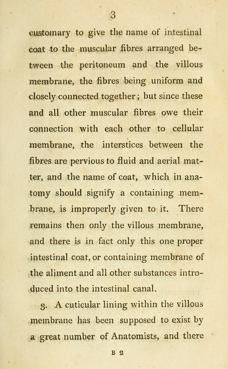 customary to give the name of intestinal coat to the muscular fibres arranged be- tween the peritoneum and the villous membrane, the fibres being uniform and closely connected together; but since these and all other muscular fibres owe their connection with each other to cellular membrane, the interstices between the fibres are pervious to fluid and aerial mat- ter, and the name of coat, which in ana- tomy should signify a containing mem- brane, is improperly given to it. There remains then only the villous membrane, and there is in fact only this one proper intestinal coat, or containing membrane of the aliment and all other substances intro- duced into the intestinal canal. 3. A cuticular lining within the villous membrane has been supposed to exist by a great number of Anatomists, and there b 2