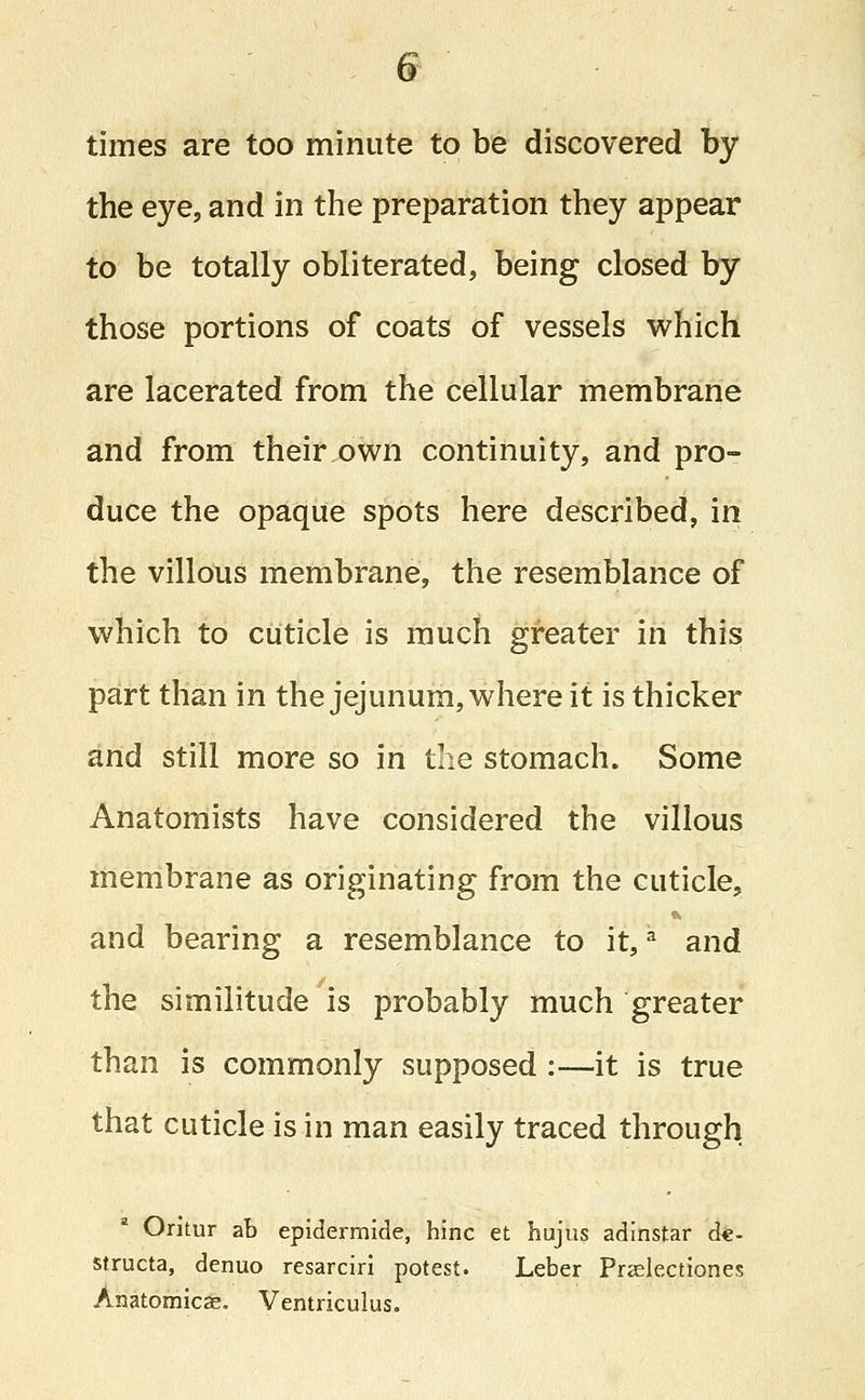 times are too minute to be discovered by the eye, and in the preparation they appear to be totally obliterated, being closed by those portions of coats of vessels which are lacerated from the cellular membrane and from their own continuity, and pro- duce the opaque spots here described, in the villous membrane, the resemblance of which to cuticle is much greater in this part than in the jejunum, where it is thicker and still more so in the stomach. Some Anatomists have considered the villous membrane as originating from the cuticle, and bearing a resemblance to it,a and the similitude is probably much greater than is commonly supposed :—it is true that cuticle is in man easily traced through Oritur ab epidermide, hinc et hujus adinstar de- structa, denuo resarciri potest. Leber Praslectiones Anatomical Ventriculus.