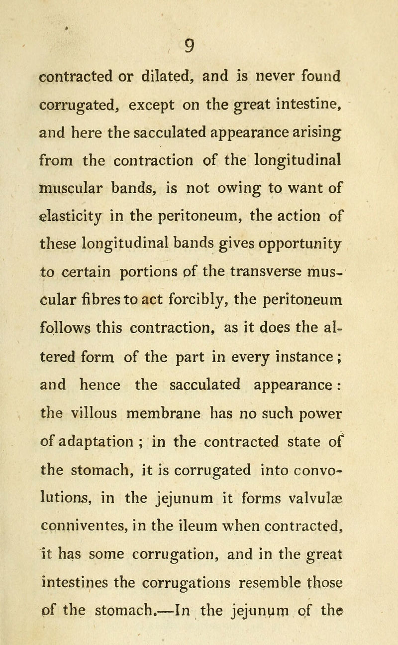 contracted or dilated, and is never found corrugated, except on the great intestine, and here the sacculated appearance arising from the contraction of the longitudinal muscular bands, is not owing to want of elasticity in the peritoneum, the action of these longitudinal bands gives opportunity to certain portions of the transverse mus- cular fibres to act forcibly, the peritoneum follows this contraction, as it does the al- tered form of the part in every instance; and hence the sacculated appearance: the villous membrane has no such power of adaptation ; in the contracted state of the stomach, it is corrugated into convo- lutions, in the jejunum it forms valvulse conniventes, in the ileum when contracted, it has some corrugation, and in the great intestines the corrugations resemble those of the stomach,—In the jejunum of the