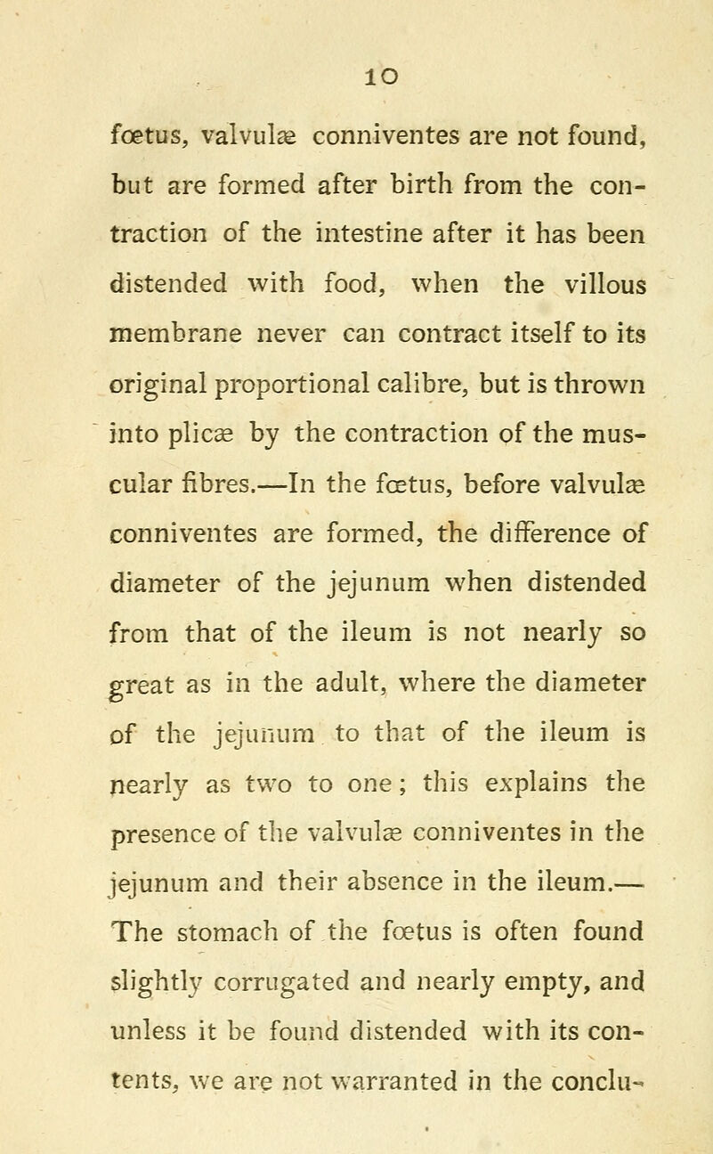 io foetus, valvule conniventes are not found, but are formed after birth from the con- traction of the intestine after it has been distended with food, when the villous membrane never can contract itself to its original proportional calibre, but is thrown into plicae by the contraction of the mus- cular fibres.—In the foetus, before valvular conniventes are formed, the difference of diameter of the jejunum when distended from that of the ileum is not nearly so great as in the adult, where the diameter of the jejunum to that of the ileum is nearly as two to one; this explains the presence of the valvulae conniventes in the jejunum and their absence in the ileum.— The stomach of the foetus is often found slightly corrugated and nearly empty, and unless it be found distended with its con- tents, we are not warranted in the conclu-