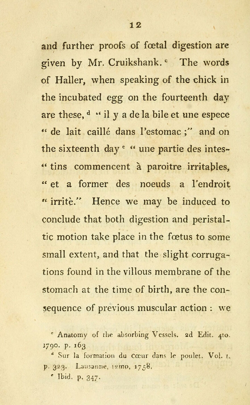 and further proofs of foetal digestion are given by Mr. Cruikshank.c The words of Haller, when speaking of the chick in the incubated egg on the fourteenth day are these,d ■' il y a de la bile et une espece 4( de lait caille dans Pestomac ; and on the sixteenth day e  une partie des intes-  tins commencent a paroitre irritables,  et a former des noeuds a Tendroit  irrite/* Hence we may be induced to conclude that both digestion and peristal- tic motion take place in the foetus to some small extent, and that the slight corruga- tions found in the villous membrane of the stomach at the time of birth, are the con- sequence of previous muscular action : we e Anatomy of the absorbing Vessels. 2d Edit. 4to. 1790. p. 163 d Sur la formation du coeur dans le poulet. Vol. j. p. 323. Lausanne, larrto, i758, * tt>M. P- 347-