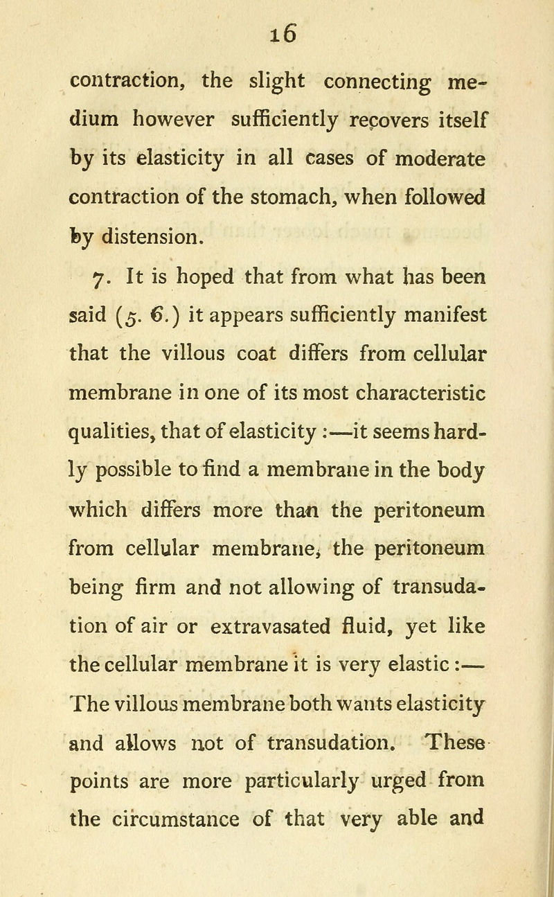 x6 contraction, the slight connecting me- dium however sufficiently recovers itself by its elasticity in all cases of moderate contraction of the stomach, when followed fey distension. 7. It is hoped that from what has been said (5. €.) it appears sufficiently manifest that the villous coat differs from cellular membrane in one of its most characteristic qualities, that of elasticity:—it seems hard- ly possible to find a membrane in the body which differs more than the peritoneum from cellular membrane* the peritoneum being firm and not allowing of transuda- tion of air or extravasated fluid, yet like the cellular membrane it is very elastic:— The villous membrane both wants elasticity and allows not of transudation. These points are more particularly urged from the circumstance of that very able and