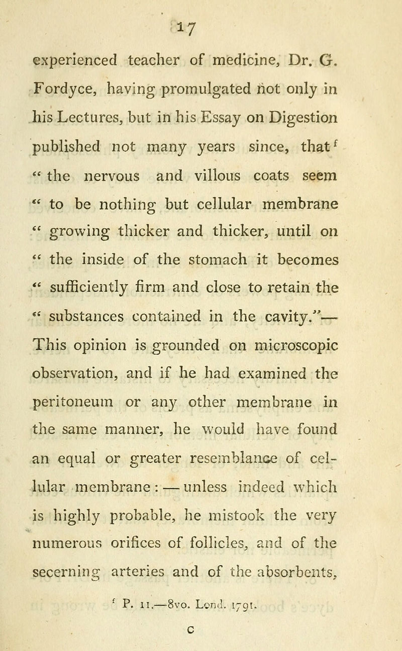 experienced teacher of medicine, Dr. G. Fordyce, having promulgated riot only in his Lectures, but in his Essay on Digestion published not many years since, thatf  the nervous and villous coats seem  to be nothing but cellular membrane  growing thicker and thicker, until on  the inside of the stomach it becomes  sufficiently firm and close to retain the  substances contained in the cavity/'— This opinion is grounded on microscopic observation, and if he had examined the peritoneum or any other membrane in the same manner, he would have found an equal or greater resemblance of cel- lular membrane:— unless indeed which is highly probable, he mistook the very numerous orifices of follicles, and of the secerning arteries and of the absorbents, f P. ii.—8vo. Lend. 1701. c